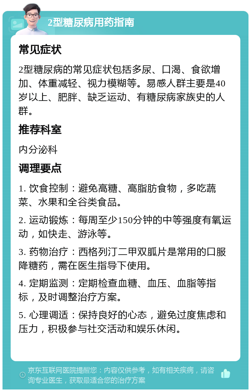 2型糖尿病用药指南 常见症状 2型糖尿病的常见症状包括多尿、口渴、食欲增加、体重减轻、视力模糊等。易感人群主要是40岁以上、肥胖、缺乏运动、有糖尿病家族史的人群。 推荐科室 内分泌科 调理要点 1. 饮食控制：避免高糖、高脂肪食物，多吃蔬菜、水果和全谷类食品。 2. 运动锻炼：每周至少150分钟的中等强度有氧运动，如快走、游泳等。 3. 药物治疗：西格列汀二甲双胍片是常用的口服降糖药，需在医生指导下使用。 4. 定期监测：定期检查血糖、血压、血脂等指标，及时调整治疗方案。 5. 心理调适：保持良好的心态，避免过度焦虑和压力，积极参与社交活动和娱乐休闲。