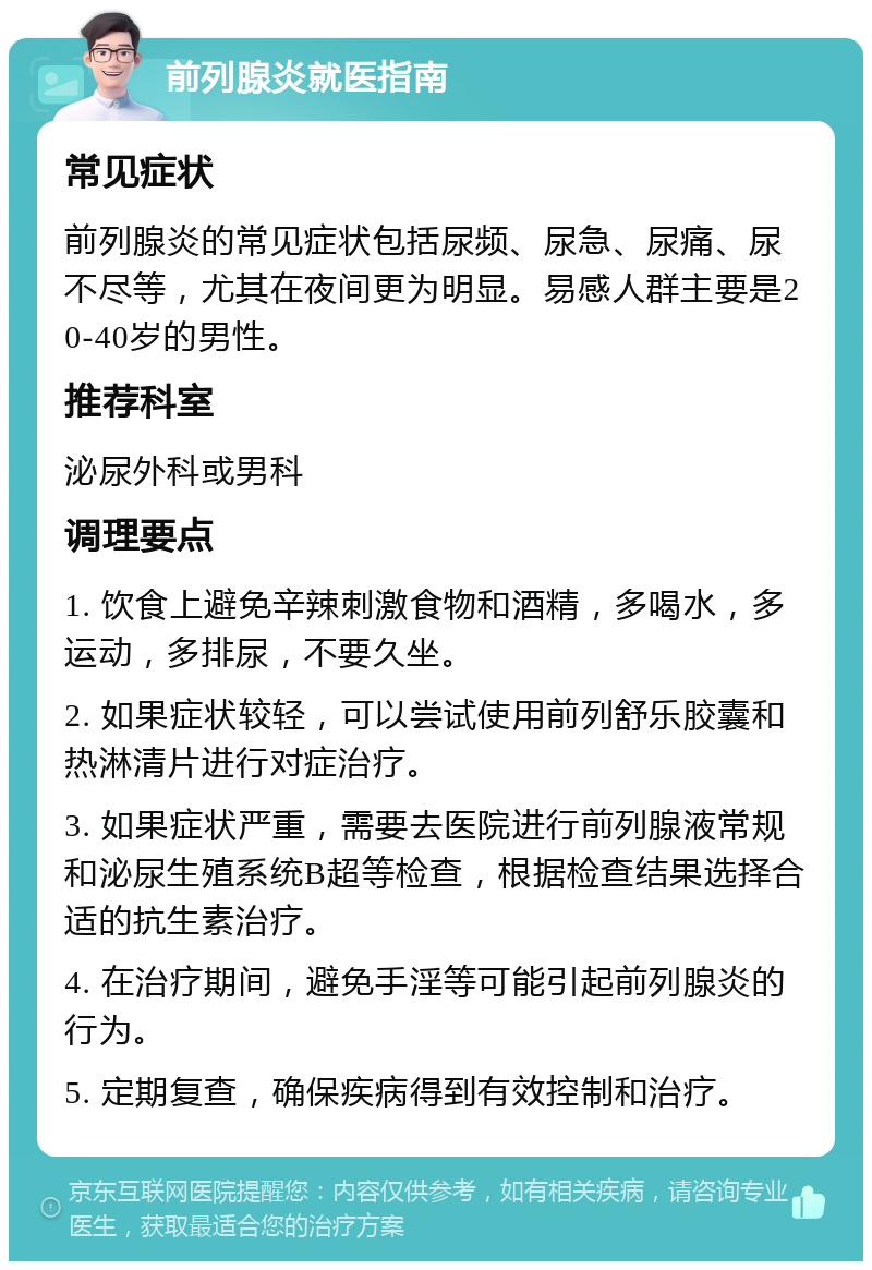 前列腺炎就医指南 常见症状 前列腺炎的常见症状包括尿频、尿急、尿痛、尿不尽等，尤其在夜间更为明显。易感人群主要是20-40岁的男性。 推荐科室 泌尿外科或男科 调理要点 1. 饮食上避免辛辣刺激食物和酒精，多喝水，多运动，多排尿，不要久坐。 2. 如果症状较轻，可以尝试使用前列舒乐胶囊和热淋清片进行对症治疗。 3. 如果症状严重，需要去医院进行前列腺液常规和泌尿生殖系统B超等检查，根据检查结果选择合适的抗生素治疗。 4. 在治疗期间，避免手淫等可能引起前列腺炎的行为。 5. 定期复查，确保疾病得到有效控制和治疗。