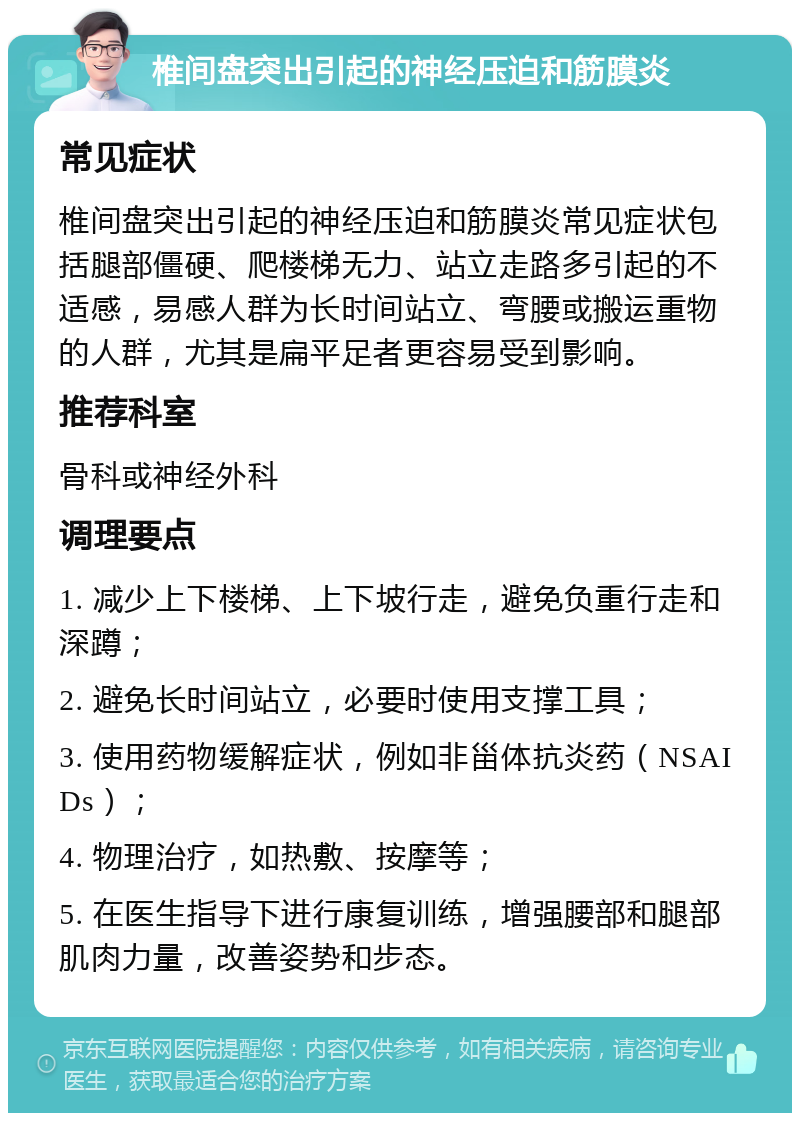 椎间盘突出引起的神经压迫和筋膜炎 常见症状 椎间盘突出引起的神经压迫和筋膜炎常见症状包括腿部僵硬、爬楼梯无力、站立走路多引起的不适感，易感人群为长时间站立、弯腰或搬运重物的人群，尤其是扁平足者更容易受到影响。 推荐科室 骨科或神经外科 调理要点 1. 减少上下楼梯、上下坡行走，避免负重行走和深蹲； 2. 避免长时间站立，必要时使用支撑工具； 3. 使用药物缓解症状，例如非甾体抗炎药（NSAIDs）； 4. 物理治疗，如热敷、按摩等； 5. 在医生指导下进行康复训练，增强腰部和腿部肌肉力量，改善姿势和步态。