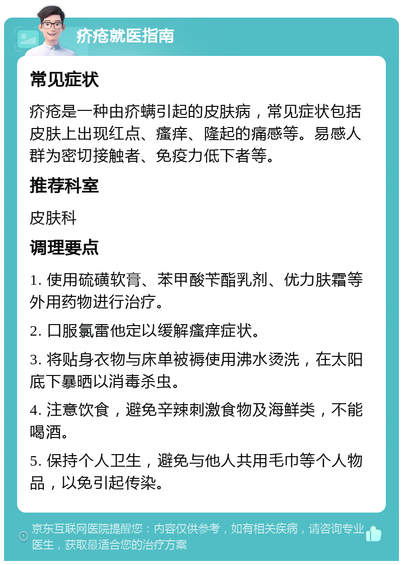 疥疮就医指南 常见症状 疥疮是一种由疥螨引起的皮肤病，常见症状包括皮肤上出现红点、瘙痒、隆起的痛感等。易感人群为密切接触者、免疫力低下者等。 推荐科室 皮肤科 调理要点 1. 使用硫磺软膏、苯甲酸苄酯乳剂、优力肤霜等外用药物进行治疗。 2. 口服氯雷他定以缓解瘙痒症状。 3. 将贴身衣物与床单被褥使用沸水烫洗，在太阳底下暴晒以消毒杀虫。 4. 注意饮食，避免辛辣刺激食物及海鲜类，不能喝酒。 5. 保持个人卫生，避免与他人共用毛巾等个人物品，以免引起传染。