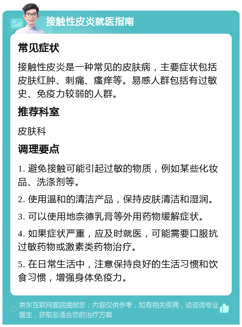 接触性皮炎就医指南 常见症状 接触性皮炎是一种常见的皮肤病，主要症状包括皮肤红肿、刺痛、瘙痒等。易感人群包括有过敏史、免疫力较弱的人群。 推荐科室 皮肤科 调理要点 1. 避免接触可能引起过敏的物质，例如某些化妆品、洗涤剂等。 2. 使用温和的清洁产品，保持皮肤清洁和湿润。 3. 可以使用地奈德乳膏等外用药物缓解症状。 4. 如果症状严重，应及时就医，可能需要口服抗过敏药物或激素类药物治疗。 5. 在日常生活中，注意保持良好的生活习惯和饮食习惯，增强身体免疫力。