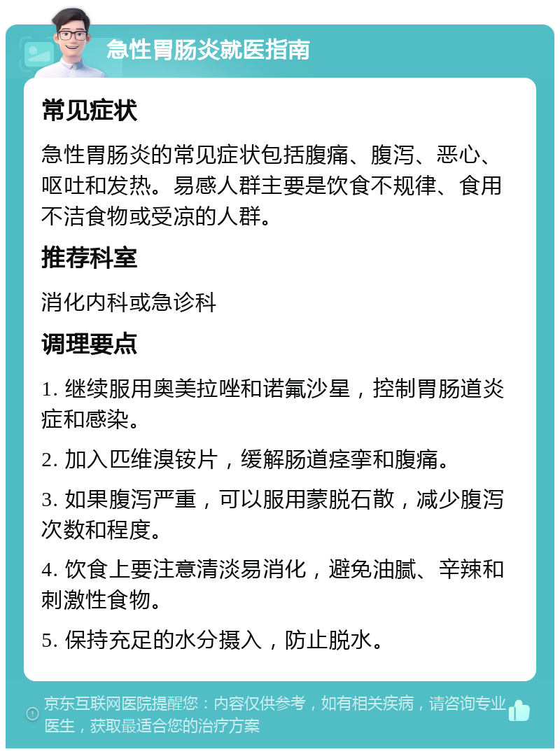 急性胃肠炎就医指南 常见症状 急性胃肠炎的常见症状包括腹痛、腹泻、恶心、呕吐和发热。易感人群主要是饮食不规律、食用不洁食物或受凉的人群。 推荐科室 消化内科或急诊科 调理要点 1. 继续服用奥美拉唑和诺氟沙星，控制胃肠道炎症和感染。 2. 加入匹维溴铵片，缓解肠道痉挛和腹痛。 3. 如果腹泻严重，可以服用蒙脱石散，减少腹泻次数和程度。 4. 饮食上要注意清淡易消化，避免油腻、辛辣和刺激性食物。 5. 保持充足的水分摄入，防止脱水。