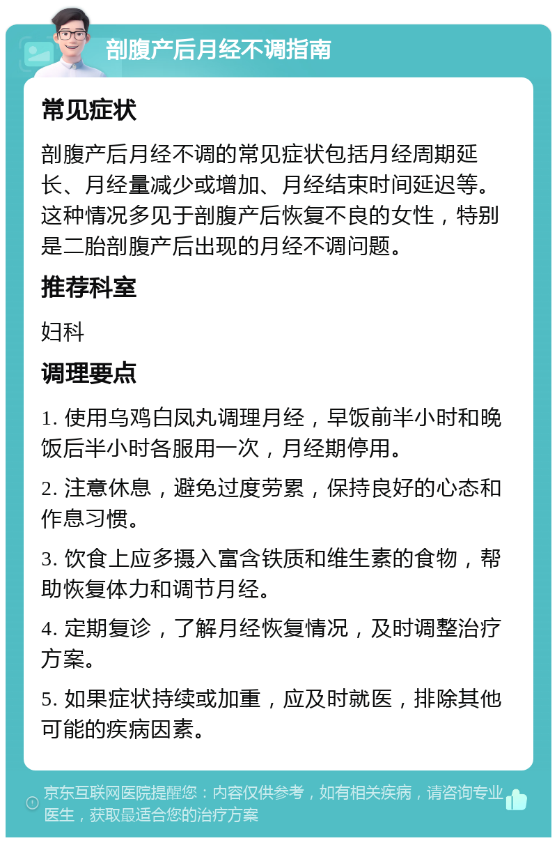 剖腹产后月经不调指南 常见症状 剖腹产后月经不调的常见症状包括月经周期延长、月经量减少或增加、月经结束时间延迟等。这种情况多见于剖腹产后恢复不良的女性，特别是二胎剖腹产后出现的月经不调问题。 推荐科室 妇科 调理要点 1. 使用乌鸡白凤丸调理月经，早饭前半小时和晚饭后半小时各服用一次，月经期停用。 2. 注意休息，避免过度劳累，保持良好的心态和作息习惯。 3. 饮食上应多摄入富含铁质和维生素的食物，帮助恢复体力和调节月经。 4. 定期复诊，了解月经恢复情况，及时调整治疗方案。 5. 如果症状持续或加重，应及时就医，排除其他可能的疾病因素。