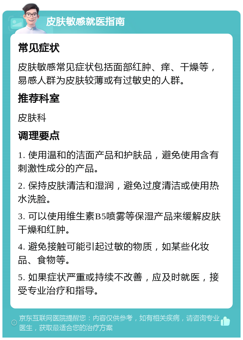 皮肤敏感就医指南 常见症状 皮肤敏感常见症状包括面部红肿、痒、干燥等，易感人群为皮肤较薄或有过敏史的人群。 推荐科室 皮肤科 调理要点 1. 使用温和的洁面产品和护肤品，避免使用含有刺激性成分的产品。 2. 保持皮肤清洁和湿润，避免过度清洁或使用热水洗脸。 3. 可以使用维生素B5喷雾等保湿产品来缓解皮肤干燥和红肿。 4. 避免接触可能引起过敏的物质，如某些化妆品、食物等。 5. 如果症状严重或持续不改善，应及时就医，接受专业治疗和指导。