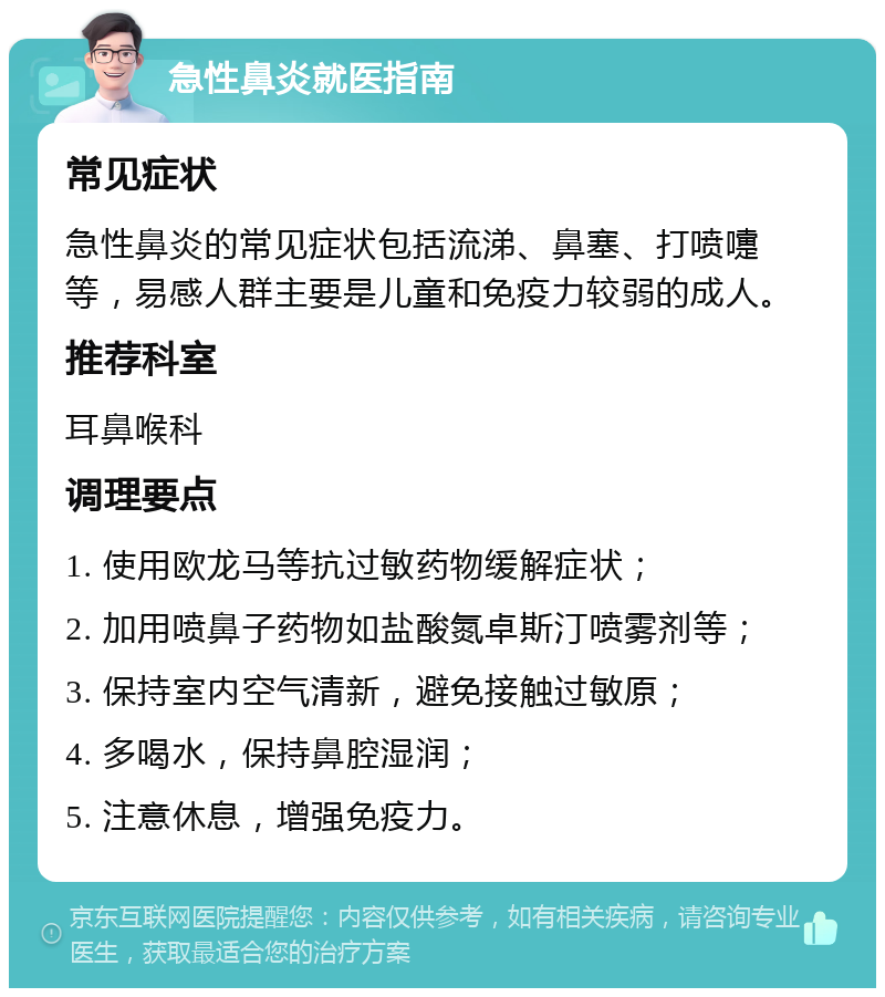 急性鼻炎就医指南 常见症状 急性鼻炎的常见症状包括流涕、鼻塞、打喷嚏等，易感人群主要是儿童和免疫力较弱的成人。 推荐科室 耳鼻喉科 调理要点 1. 使用欧龙马等抗过敏药物缓解症状； 2. 加用喷鼻子药物如盐酸氮卓斯汀喷雾剂等； 3. 保持室内空气清新，避免接触过敏原； 4. 多喝水，保持鼻腔湿润； 5. 注意休息，增强免疫力。