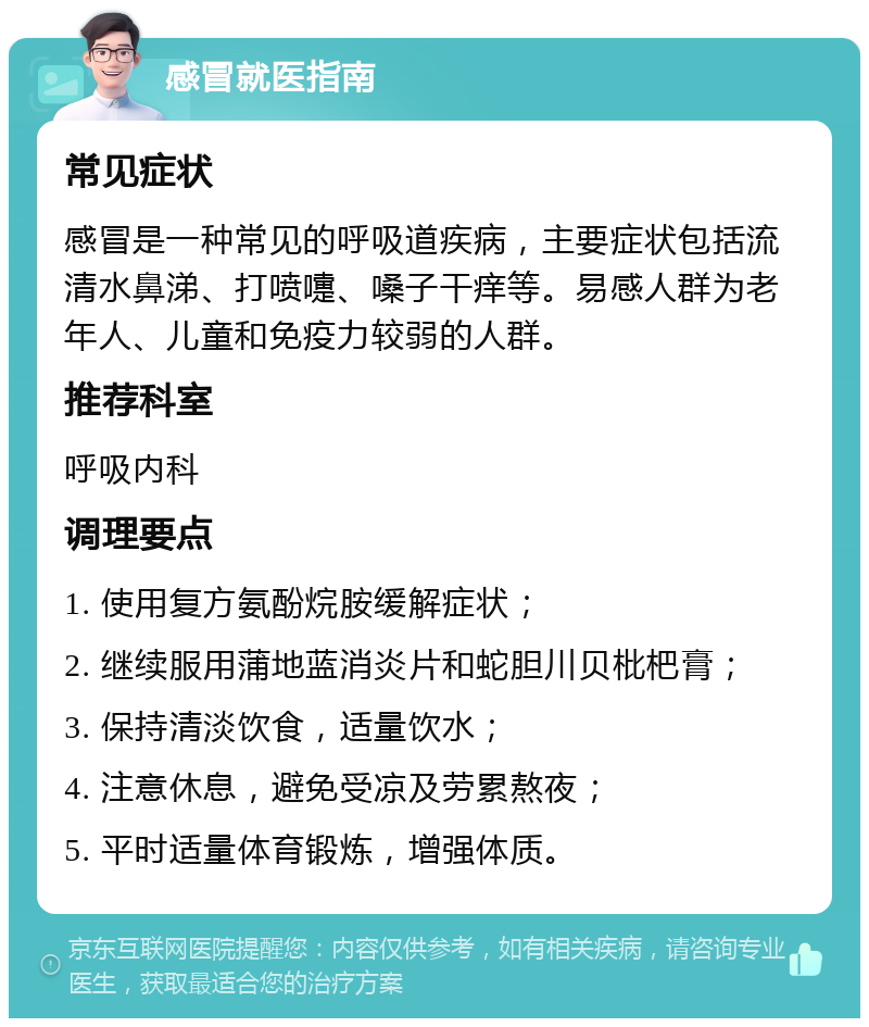 感冒就医指南 常见症状 感冒是一种常见的呼吸道疾病，主要症状包括流清水鼻涕、打喷嚏、嗓子干痒等。易感人群为老年人、儿童和免疫力较弱的人群。 推荐科室 呼吸内科 调理要点 1. 使用复方氨酚烷胺缓解症状； 2. 继续服用蒲地蓝消炎片和蛇胆川贝枇杷膏； 3. 保持清淡饮食，适量饮水； 4. 注意休息，避免受凉及劳累熬夜； 5. 平时适量体育锻炼，增强体质。