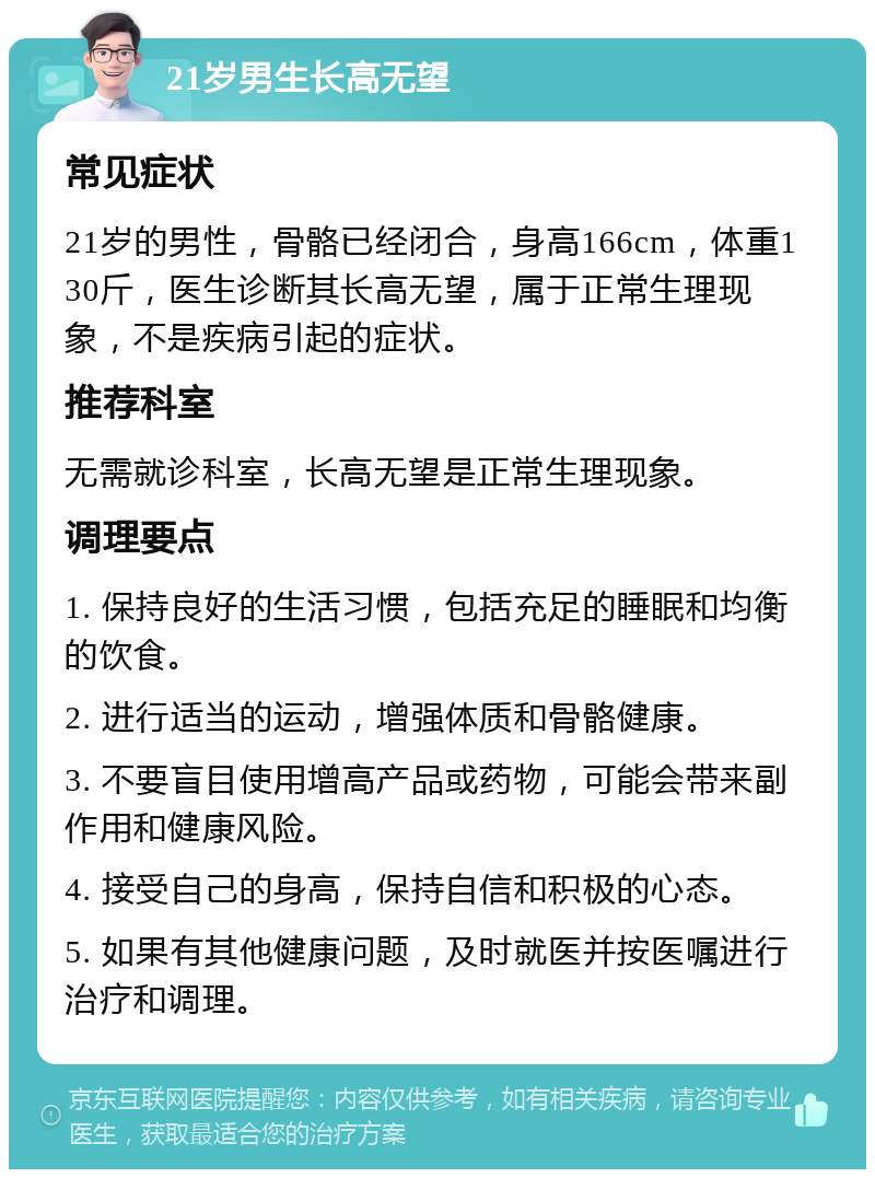 21岁男生长高无望 常见症状 21岁的男性，骨骼已经闭合，身高166cm，体重130斤，医生诊断其长高无望，属于正常生理现象，不是疾病引起的症状。 推荐科室 无需就诊科室，长高无望是正常生理现象。 调理要点 1. 保持良好的生活习惯，包括充足的睡眠和均衡的饮食。 2. 进行适当的运动，增强体质和骨骼健康。 3. 不要盲目使用增高产品或药物，可能会带来副作用和健康风险。 4. 接受自己的身高，保持自信和积极的心态。 5. 如果有其他健康问题，及时就医并按医嘱进行治疗和调理。