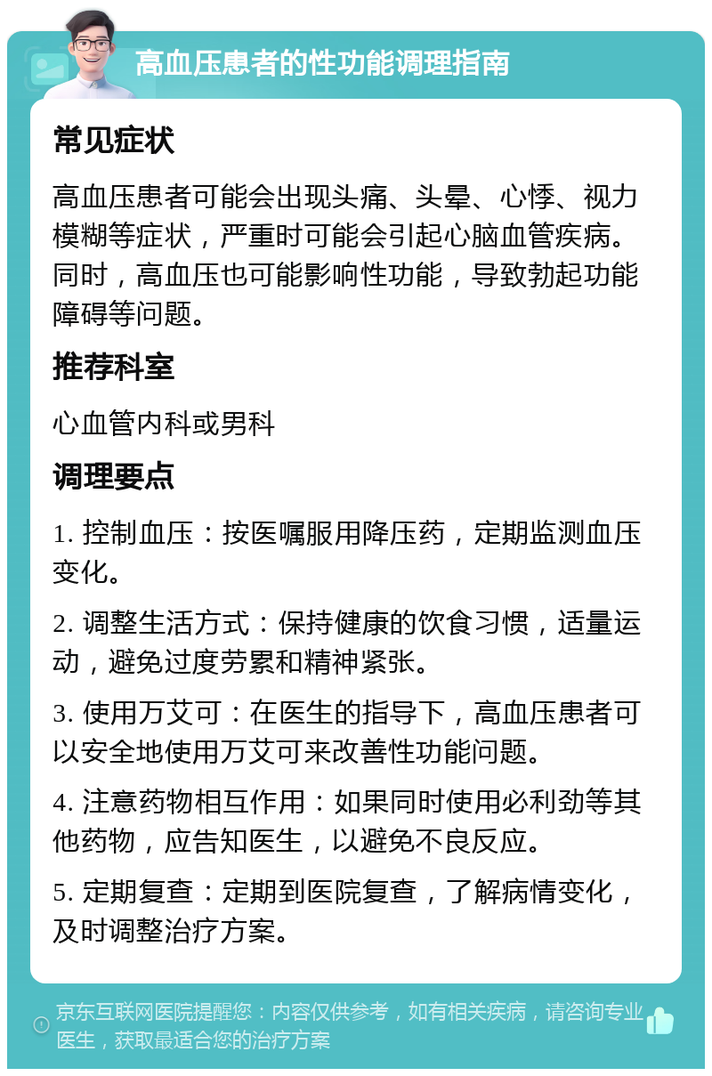 高血压患者的性功能调理指南 常见症状 高血压患者可能会出现头痛、头晕、心悸、视力模糊等症状，严重时可能会引起心脑血管疾病。同时，高血压也可能影响性功能，导致勃起功能障碍等问题。 推荐科室 心血管内科或男科 调理要点 1. 控制血压：按医嘱服用降压药，定期监测血压变化。 2. 调整生活方式：保持健康的饮食习惯，适量运动，避免过度劳累和精神紧张。 3. 使用万艾可：在医生的指导下，高血压患者可以安全地使用万艾可来改善性功能问题。 4. 注意药物相互作用：如果同时使用必利劲等其他药物，应告知医生，以避免不良反应。 5. 定期复查：定期到医院复查，了解病情变化，及时调整治疗方案。