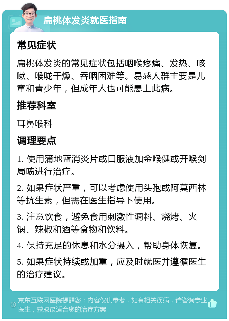 扁桃体发炎就医指南 常见症状 扁桃体发炎的常见症状包括咽喉疼痛、发热、咳嗽、喉咙干燥、吞咽困难等。易感人群主要是儿童和青少年，但成年人也可能患上此病。 推荐科室 耳鼻喉科 调理要点 1. 使用蒲地蓝消炎片或口服液加金喉健或开喉剑局喷进行治疗。 2. 如果症状严重，可以考虑使用头孢或阿莫西林等抗生素，但需在医生指导下使用。 3. 注意饮食，避免食用刺激性调料、烧烤、火锅、辣椒和酒等食物和饮料。 4. 保持充足的休息和水分摄入，帮助身体恢复。 5. 如果症状持续或加重，应及时就医并遵循医生的治疗建议。