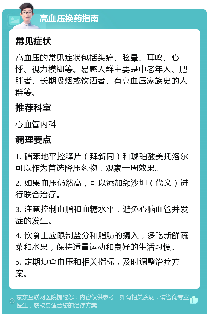 高血压换药指南 常见症状 高血压的常见症状包括头痛、眩晕、耳鸣、心悸、视力模糊等。易感人群主要是中老年人、肥胖者、长期吸烟或饮酒者、有高血压家族史的人群等。 推荐科室 心血管内科 调理要点 1. 硝苯地平控释片（拜新同）和琥珀酸美托洛尔可以作为首选降压药物，观察一周效果。 2. 如果血压仍然高，可以添加缬沙坦（代文）进行联合治疗。 3. 注意控制血脂和血糖水平，避免心脑血管并发症的发生。 4. 饮食上应限制盐分和脂肪的摄入，多吃新鲜蔬菜和水果，保持适量运动和良好的生活习惯。 5. 定期复查血压和相关指标，及时调整治疗方案。