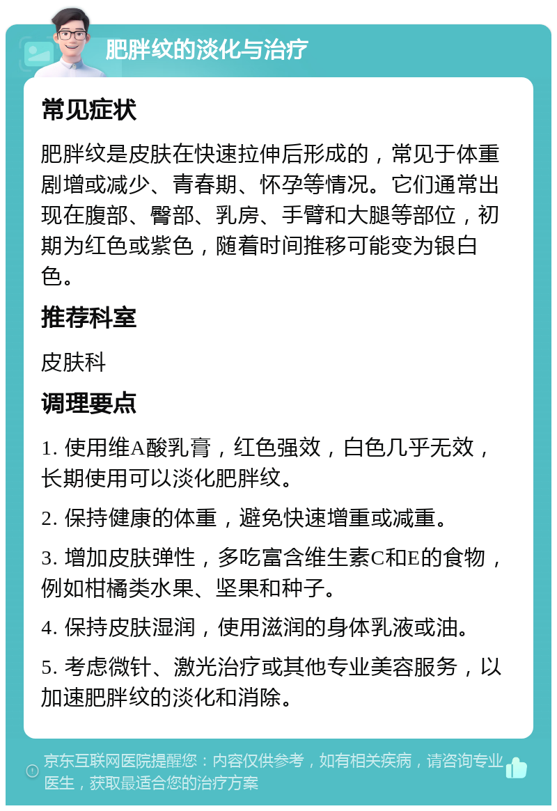 肥胖纹的淡化与治疗 常见症状 肥胖纹是皮肤在快速拉伸后形成的，常见于体重剧增或减少、青春期、怀孕等情况。它们通常出现在腹部、臀部、乳房、手臂和大腿等部位，初期为红色或紫色，随着时间推移可能变为银白色。 推荐科室 皮肤科 调理要点 1. 使用维A酸乳膏，红色强效，白色几乎无效，长期使用可以淡化肥胖纹。 2. 保持健康的体重，避免快速增重或减重。 3. 增加皮肤弹性，多吃富含维生素C和E的食物，例如柑橘类水果、坚果和种子。 4. 保持皮肤湿润，使用滋润的身体乳液或油。 5. 考虑微针、激光治疗或其他专业美容服务，以加速肥胖纹的淡化和消除。