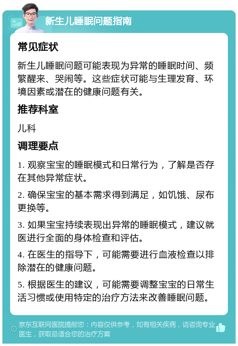 新生儿睡眠问题指南 常见症状 新生儿睡眠问题可能表现为异常的睡眠时间、频繁醒来、哭闹等。这些症状可能与生理发育、环境因素或潜在的健康问题有关。 推荐科室 儿科 调理要点 1. 观察宝宝的睡眠模式和日常行为，了解是否存在其他异常症状。 2. 确保宝宝的基本需求得到满足，如饥饿、尿布更换等。 3. 如果宝宝持续表现出异常的睡眠模式，建议就医进行全面的身体检查和评估。 4. 在医生的指导下，可能需要进行血液检查以排除潜在的健康问题。 5. 根据医生的建议，可能需要调整宝宝的日常生活习惯或使用特定的治疗方法来改善睡眠问题。