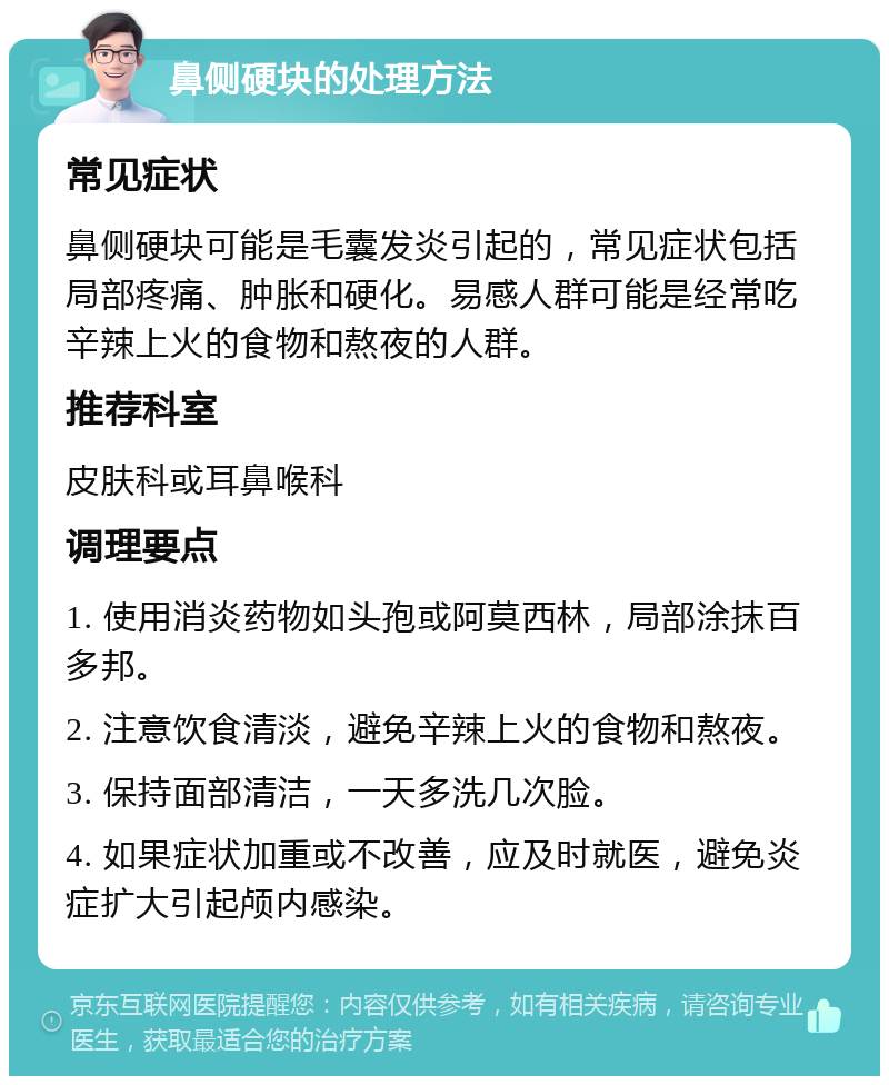 鼻侧硬块的处理方法 常见症状 鼻侧硬块可能是毛囊发炎引起的，常见症状包括局部疼痛、肿胀和硬化。易感人群可能是经常吃辛辣上火的食物和熬夜的人群。 推荐科室 皮肤科或耳鼻喉科 调理要点 1. 使用消炎药物如头孢或阿莫西林，局部涂抹百多邦。 2. 注意饮食清淡，避免辛辣上火的食物和熬夜。 3. 保持面部清洁，一天多洗几次脸。 4. 如果症状加重或不改善，应及时就医，避免炎症扩大引起颅内感染。