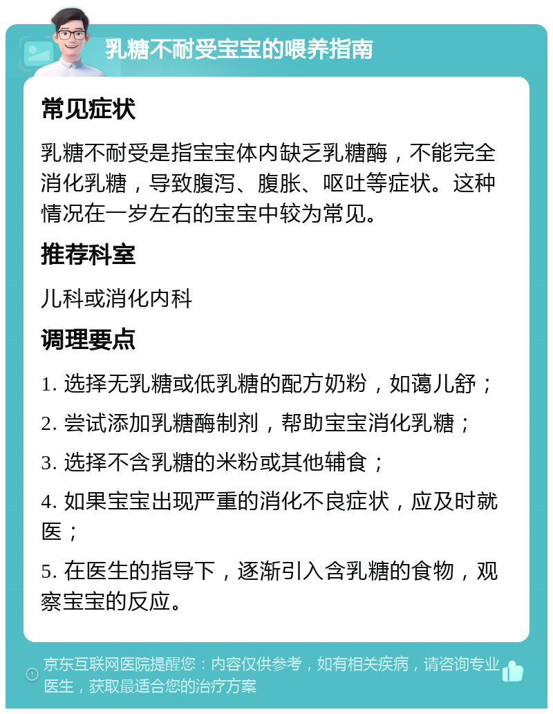 乳糖不耐受宝宝的喂养指南 常见症状 乳糖不耐受是指宝宝体内缺乏乳糖酶，不能完全消化乳糖，导致腹泻、腹胀、呕吐等症状。这种情况在一岁左右的宝宝中较为常见。 推荐科室 儿科或消化内科 调理要点 1. 选择无乳糖或低乳糖的配方奶粉，如蔼儿舒； 2. 尝试添加乳糖酶制剂，帮助宝宝消化乳糖； 3. 选择不含乳糖的米粉或其他辅食； 4. 如果宝宝出现严重的消化不良症状，应及时就医； 5. 在医生的指导下，逐渐引入含乳糖的食物，观察宝宝的反应。