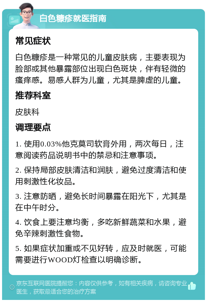 白色糠疹就医指南 常见症状 白色糠疹是一种常见的儿童皮肤病，主要表现为脸部或其他暴露部位出现白色斑块，伴有轻微的瘙痒感。易感人群为儿童，尤其是脾虚的儿童。 推荐科室 皮肤科 调理要点 1. 使用0.03%他克莫司软膏外用，两次每日，注意阅读药品说明书中的禁忌和注意事项。 2. 保持局部皮肤清洁和润肤，避免过度清洁和使用刺激性化妆品。 3. 注意防晒，避免长时间暴露在阳光下，尤其是在中午时分。 4. 饮食上要注意均衡，多吃新鲜蔬菜和水果，避免辛辣刺激性食物。 5. 如果症状加重或不见好转，应及时就医，可能需要进行WOOD灯检查以明确诊断。