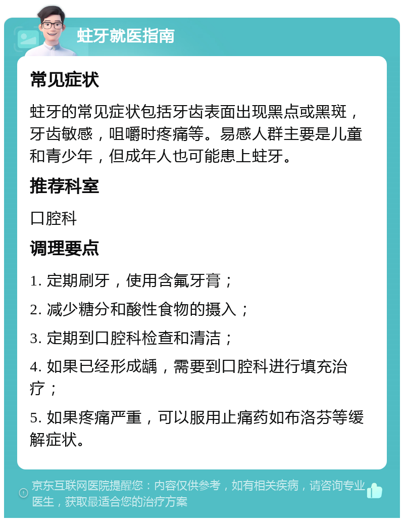 蛀牙就医指南 常见症状 蛀牙的常见症状包括牙齿表面出现黑点或黑斑，牙齿敏感，咀嚼时疼痛等。易感人群主要是儿童和青少年，但成年人也可能患上蛀牙。 推荐科室 口腔科 调理要点 1. 定期刷牙，使用含氟牙膏； 2. 减少糖分和酸性食物的摄入； 3. 定期到口腔科检查和清洁； 4. 如果已经形成龋，需要到口腔科进行填充治疗； 5. 如果疼痛严重，可以服用止痛药如布洛芬等缓解症状。