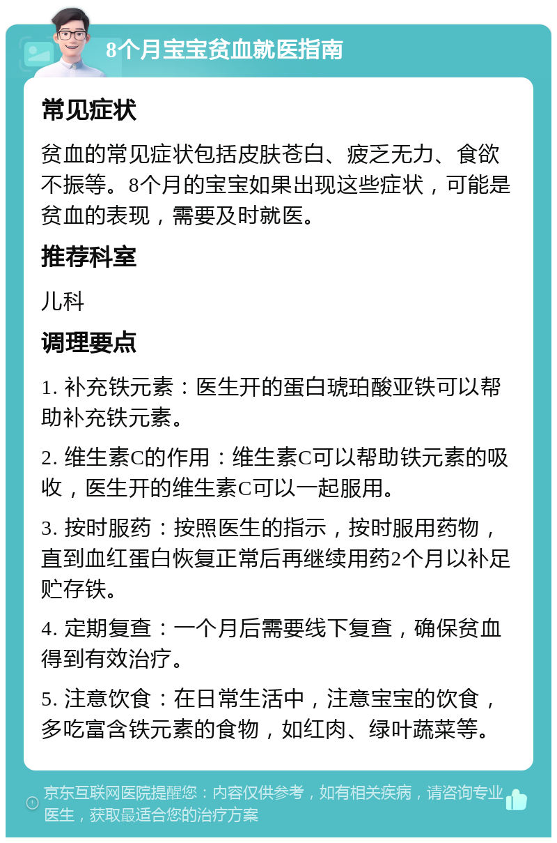 8个月宝宝贫血就医指南 常见症状 贫血的常见症状包括皮肤苍白、疲乏无力、食欲不振等。8个月的宝宝如果出现这些症状，可能是贫血的表现，需要及时就医。 推荐科室 儿科 调理要点 1. 补充铁元素：医生开的蛋白琥珀酸亚铁可以帮助补充铁元素。 2. 维生素C的作用：维生素C可以帮助铁元素的吸收，医生开的维生素C可以一起服用。 3. 按时服药：按照医生的指示，按时服用药物，直到血红蛋白恢复正常后再继续用药2个月以补足贮存铁。 4. 定期复查：一个月后需要线下复查，确保贫血得到有效治疗。 5. 注意饮食：在日常生活中，注意宝宝的饮食，多吃富含铁元素的食物，如红肉、绿叶蔬菜等。