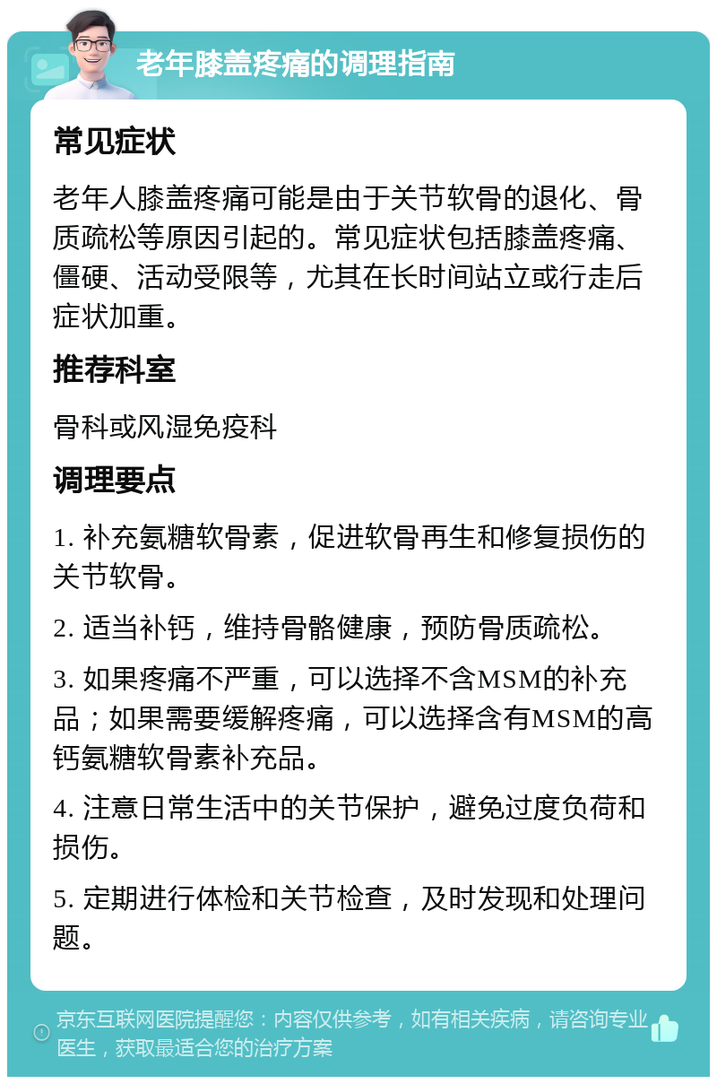 老年膝盖疼痛的调理指南 常见症状 老年人膝盖疼痛可能是由于关节软骨的退化、骨质疏松等原因引起的。常见症状包括膝盖疼痛、僵硬、活动受限等，尤其在长时间站立或行走后症状加重。 推荐科室 骨科或风湿免疫科 调理要点 1. 补充氨糖软骨素，促进软骨再生和修复损伤的关节软骨。 2. 适当补钙，维持骨骼健康，预防骨质疏松。 3. 如果疼痛不严重，可以选择不含MSM的补充品；如果需要缓解疼痛，可以选择含有MSM的高钙氨糖软骨素补充品。 4. 注意日常生活中的关节保护，避免过度负荷和损伤。 5. 定期进行体检和关节检查，及时发现和处理问题。