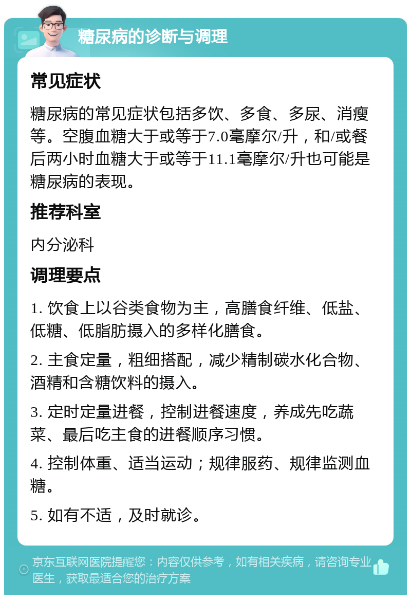 糖尿病的诊断与调理 常见症状 糖尿病的常见症状包括多饮、多食、多尿、消瘦等。空腹血糖大于或等于7.0毫摩尔/升，和/或餐后两小时血糖大于或等于11.1毫摩尔/升也可能是糖尿病的表现。 推荐科室 内分泌科 调理要点 1. 饮食上以谷类食物为主，高膳食纤维、低盐、低糖、低脂肪摄入的多样化膳食。 2. 主食定量，粗细搭配，减少精制碳水化合物、酒精和含糖饮料的摄入。 3. 定时定量进餐，控制进餐速度，养成先吃蔬菜、最后吃主食的进餐顺序习惯。 4. 控制体重、适当运动；规律服药、规律监测血糖。 5. 如有不适，及时就诊。