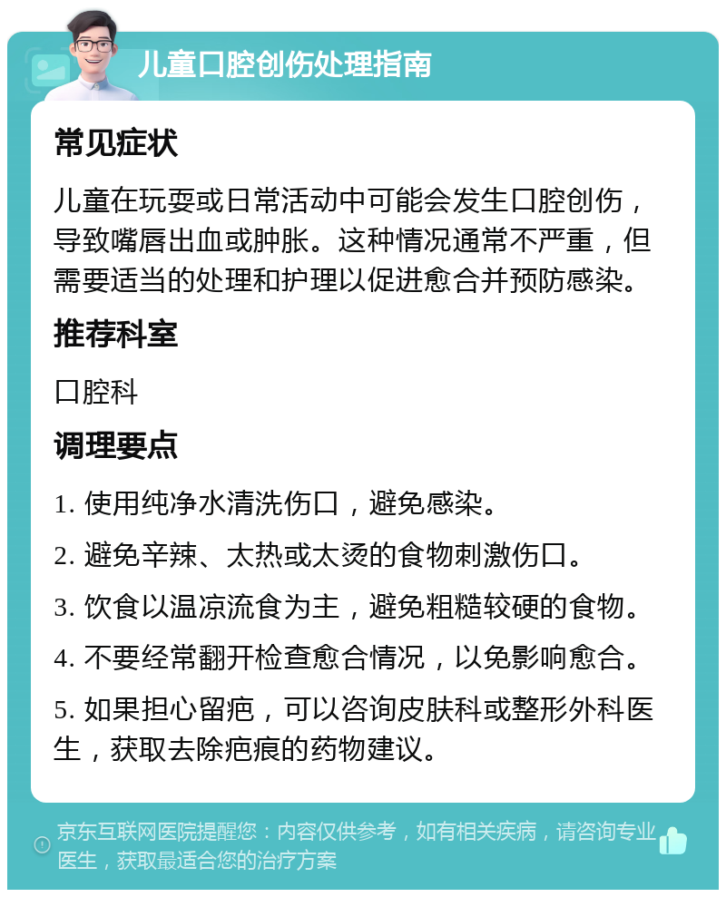 儿童口腔创伤处理指南 常见症状 儿童在玩耍或日常活动中可能会发生口腔创伤，导致嘴唇出血或肿胀。这种情况通常不严重，但需要适当的处理和护理以促进愈合并预防感染。 推荐科室 口腔科 调理要点 1. 使用纯净水清洗伤口，避免感染。 2. 避免辛辣、太热或太烫的食物刺激伤口。 3. 饮食以温凉流食为主，避免粗糙较硬的食物。 4. 不要经常翻开检查愈合情况，以免影响愈合。 5. 如果担心留疤，可以咨询皮肤科或整形外科医生，获取去除疤痕的药物建议。