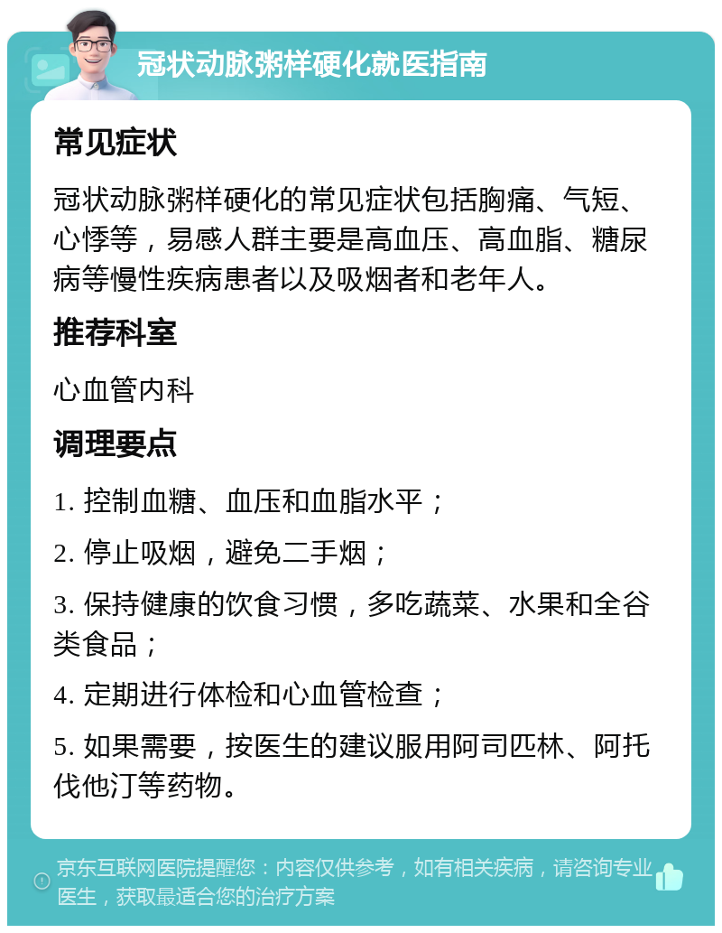 冠状动脉粥样硬化就医指南 常见症状 冠状动脉粥样硬化的常见症状包括胸痛、气短、心悸等，易感人群主要是高血压、高血脂、糖尿病等慢性疾病患者以及吸烟者和老年人。 推荐科室 心血管内科 调理要点 1. 控制血糖、血压和血脂水平； 2. 停止吸烟，避免二手烟； 3. 保持健康的饮食习惯，多吃蔬菜、水果和全谷类食品； 4. 定期进行体检和心血管检查； 5. 如果需要，按医生的建议服用阿司匹林、阿托伐他汀等药物。