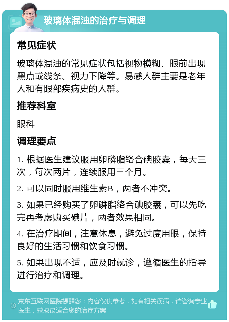 玻璃体混浊的治疗与调理 常见症状 玻璃体混浊的常见症状包括视物模糊、眼前出现黑点或线条、视力下降等。易感人群主要是老年人和有眼部疾病史的人群。 推荐科室 眼科 调理要点 1. 根据医生建议服用卵磷脂络合碘胶囊，每天三次，每次两片，连续服用三个月。 2. 可以同时服用维生素B，两者不冲突。 3. 如果已经购买了卵磷脂络合碘胶囊，可以先吃完再考虑购买碘片，两者效果相同。 4. 在治疗期间，注意休息，避免过度用眼，保持良好的生活习惯和饮食习惯。 5. 如果出现不适，应及时就诊，遵循医生的指导进行治疗和调理。