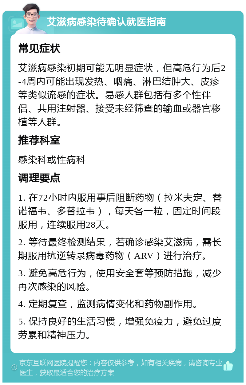 艾滋病感染待确认就医指南 常见症状 艾滋病感染初期可能无明显症状，但高危行为后2-4周内可能出现发热、咽痛、淋巴结肿大、皮疹等类似流感的症状。易感人群包括有多个性伴侣、共用注射器、接受未经筛查的输血或器官移植等人群。 推荐科室 感染科或性病科 调理要点 1. 在72小时内服用事后阻断药物（拉米夫定、替诺福韦、多替拉韦），每天各一粒，固定时间段服用，连续服用28天。 2. 等待最终检测结果，若确诊感染艾滋病，需长期服用抗逆转录病毒药物（ARV）进行治疗。 3. 避免高危行为，使用安全套等预防措施，减少再次感染的风险。 4. 定期复查，监测病情变化和药物副作用。 5. 保持良好的生活习惯，增强免疫力，避免过度劳累和精神压力。