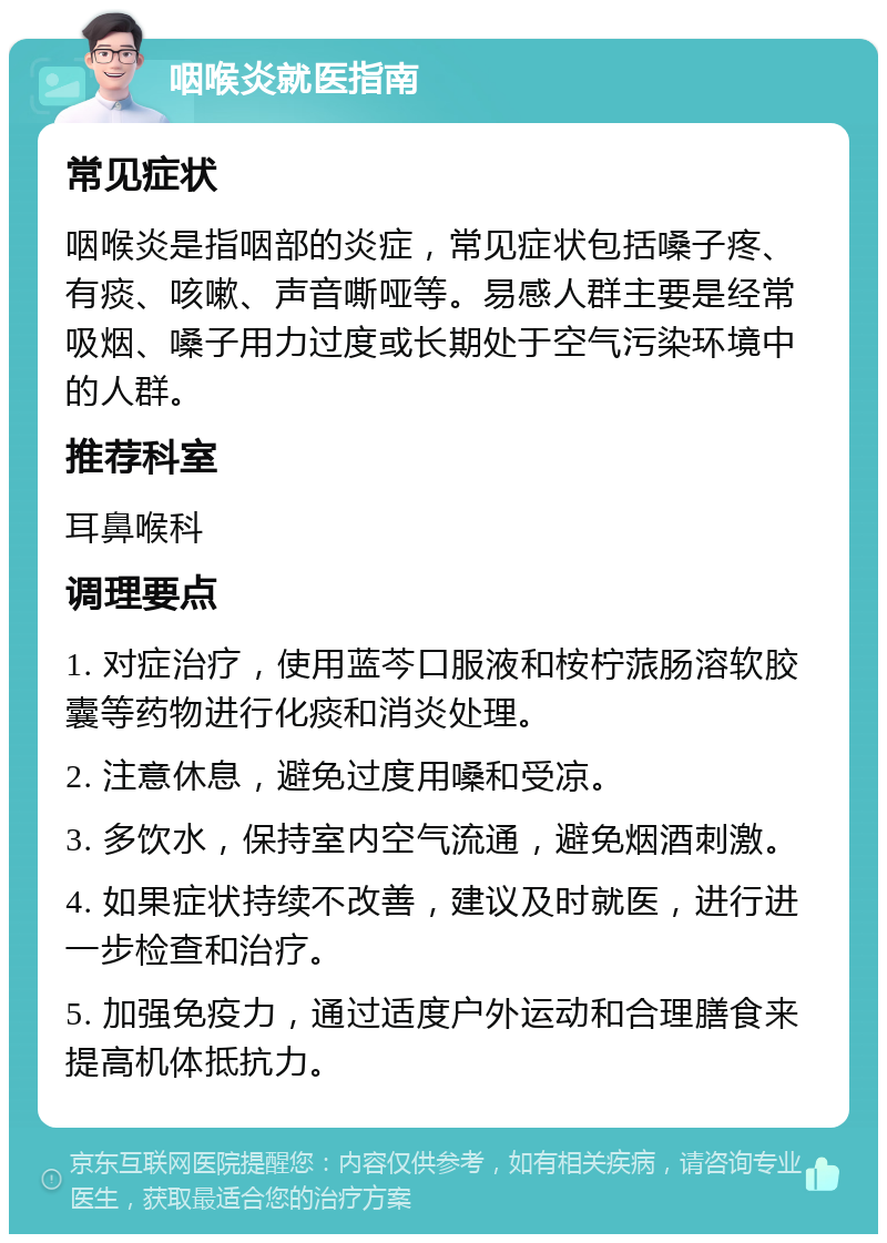 咽喉炎就医指南 常见症状 咽喉炎是指咽部的炎症，常见症状包括嗓子疼、有痰、咳嗽、声音嘶哑等。易感人群主要是经常吸烟、嗓子用力过度或长期处于空气污染环境中的人群。 推荐科室 耳鼻喉科 调理要点 1. 对症治疗，使用蓝芩口服液和桉柠蒎肠溶软胶囊等药物进行化痰和消炎处理。 2. 注意休息，避免过度用嗓和受凉。 3. 多饮水，保持室内空气流通，避免烟酒刺激。 4. 如果症状持续不改善，建议及时就医，进行进一步检查和治疗。 5. 加强免疫力，通过适度户外运动和合理膳食来提高机体抵抗力。