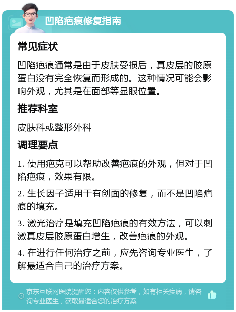 凹陷疤痕修复指南 常见症状 凹陷疤痕通常是由于皮肤受损后，真皮层的胶原蛋白没有完全恢复而形成的。这种情况可能会影响外观，尤其是在面部等显眼位置。 推荐科室 皮肤科或整形外科 调理要点 1. 使用疤克可以帮助改善疤痕的外观，但对于凹陷疤痕，效果有限。 2. 生长因子适用于有创面的修复，而不是凹陷疤痕的填充。 3. 激光治疗是填充凹陷疤痕的有效方法，可以刺激真皮层胶原蛋白增生，改善疤痕的外观。 4. 在进行任何治疗之前，应先咨询专业医生，了解最适合自己的治疗方案。