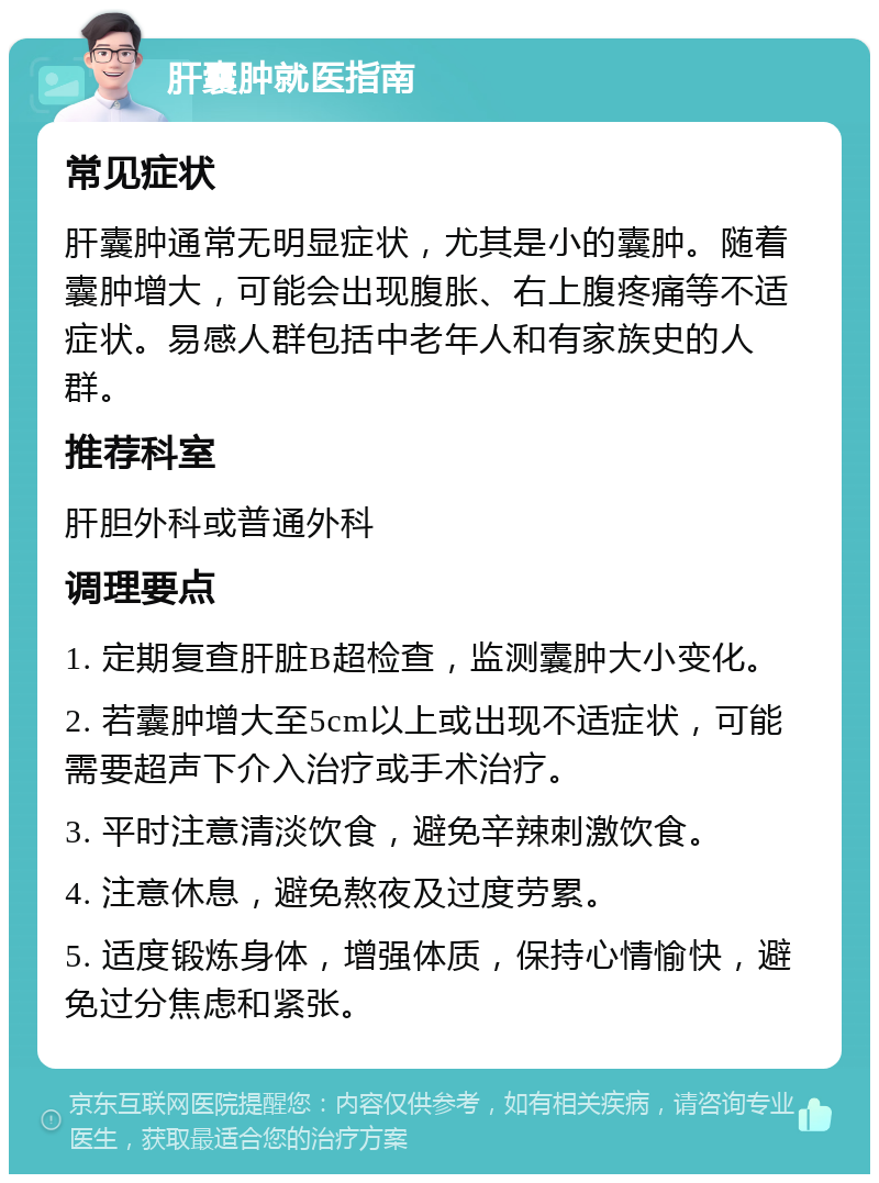 肝囊肿就医指南 常见症状 肝囊肿通常无明显症状，尤其是小的囊肿。随着囊肿增大，可能会出现腹胀、右上腹疼痛等不适症状。易感人群包括中老年人和有家族史的人群。 推荐科室 肝胆外科或普通外科 调理要点 1. 定期复查肝脏B超检查，监测囊肿大小变化。 2. 若囊肿增大至5cm以上或出现不适症状，可能需要超声下介入治疗或手术治疗。 3. 平时注意清淡饮食，避免辛辣刺激饮食。 4. 注意休息，避免熬夜及过度劳累。 5. 适度锻炼身体，增强体质，保持心情愉快，避免过分焦虑和紧张。