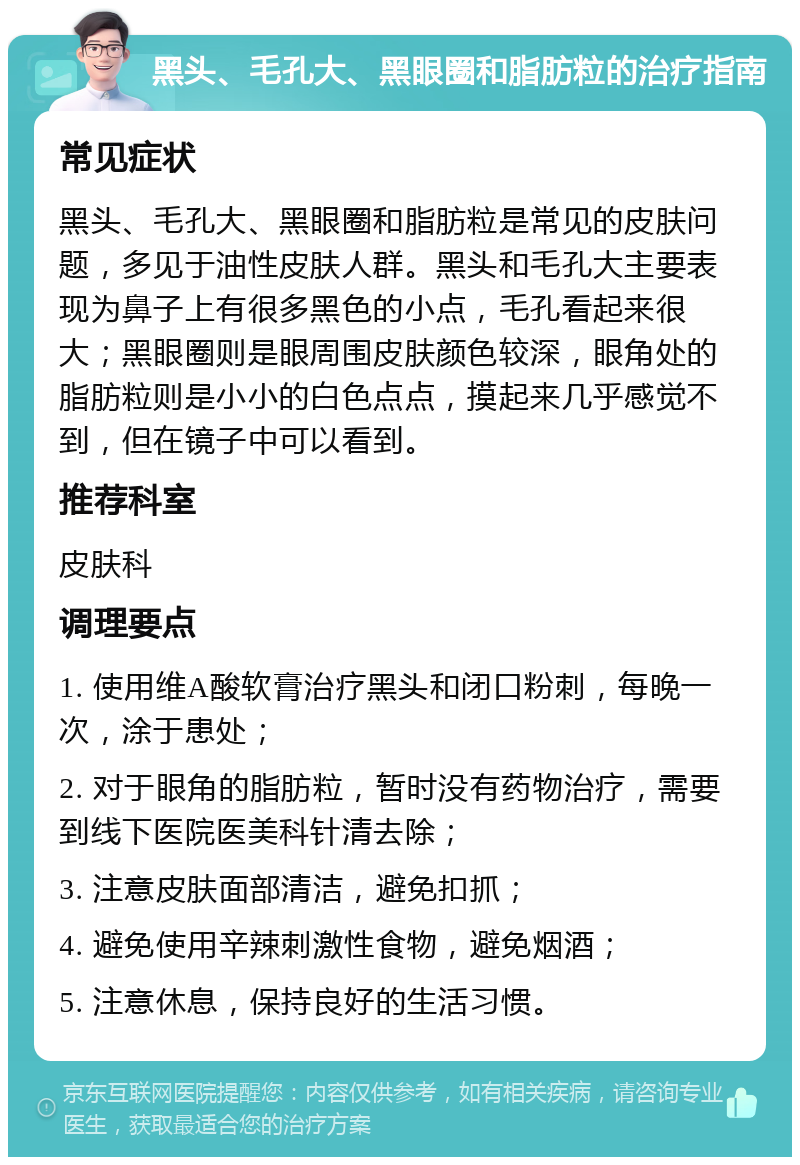 黑头、毛孔大、黑眼圈和脂肪粒的治疗指南 常见症状 黑头、毛孔大、黑眼圈和脂肪粒是常见的皮肤问题，多见于油性皮肤人群。黑头和毛孔大主要表现为鼻子上有很多黑色的小点，毛孔看起来很大；黑眼圈则是眼周围皮肤颜色较深，眼角处的脂肪粒则是小小的白色点点，摸起来几乎感觉不到，但在镜子中可以看到。 推荐科室 皮肤科 调理要点 1. 使用维A酸软膏治疗黑头和闭口粉刺，每晚一次，涂于患处； 2. 对于眼角的脂肪粒，暂时没有药物治疗，需要到线下医院医美科针清去除； 3. 注意皮肤面部清洁，避免扣抓； 4. 避免使用辛辣刺激性食物，避免烟酒； 5. 注意休息，保持良好的生活习惯。