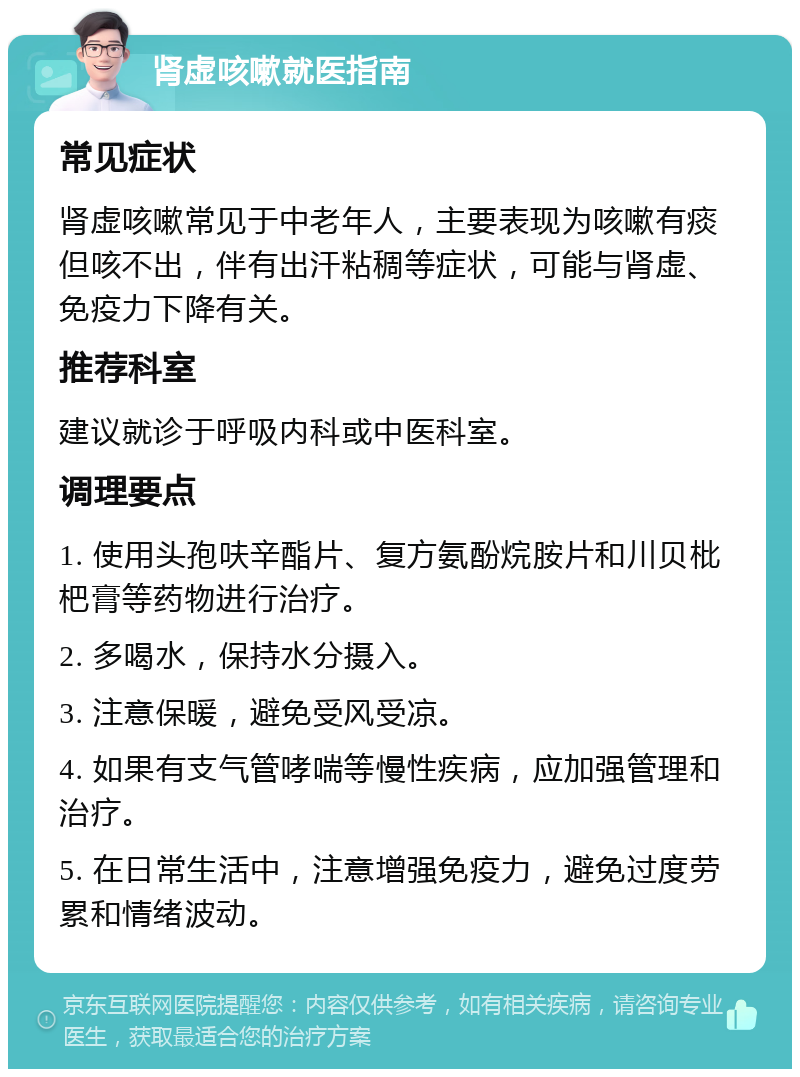 肾虚咳嗽就医指南 常见症状 肾虚咳嗽常见于中老年人，主要表现为咳嗽有痰但咳不出，伴有出汗粘稠等症状，可能与肾虚、免疫力下降有关。 推荐科室 建议就诊于呼吸内科或中医科室。 调理要点 1. 使用头孢呋辛酯片、复方氨酚烷胺片和川贝枇杷膏等药物进行治疗。 2. 多喝水，保持水分摄入。 3. 注意保暖，避免受风受凉。 4. 如果有支气管哮喘等慢性疾病，应加强管理和治疗。 5. 在日常生活中，注意增强免疫力，避免过度劳累和情绪波动。