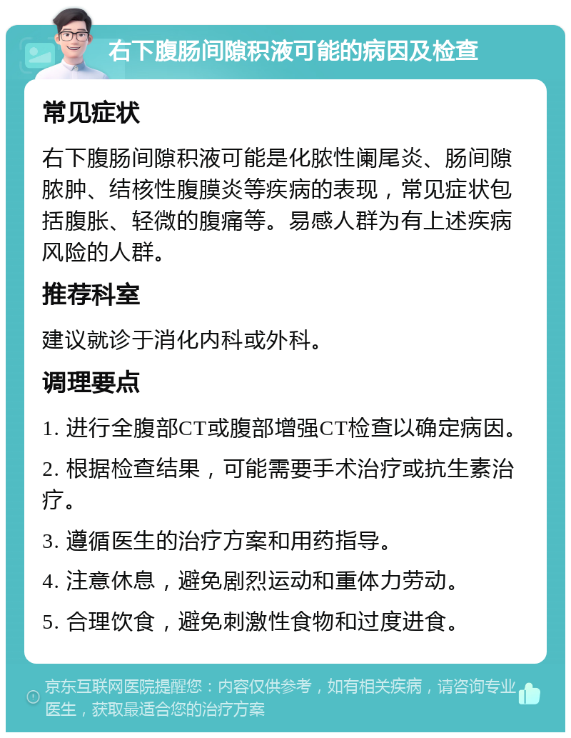 右下腹肠间隙积液可能的病因及检查 常见症状 右下腹肠间隙积液可能是化脓性阑尾炎、肠间隙脓肿、结核性腹膜炎等疾病的表现，常见症状包括腹胀、轻微的腹痛等。易感人群为有上述疾病风险的人群。 推荐科室 建议就诊于消化内科或外科。 调理要点 1. 进行全腹部CT或腹部增强CT检查以确定病因。 2. 根据检查结果，可能需要手术治疗或抗生素治疗。 3. 遵循医生的治疗方案和用药指导。 4. 注意休息，避免剧烈运动和重体力劳动。 5. 合理饮食，避免刺激性食物和过度进食。