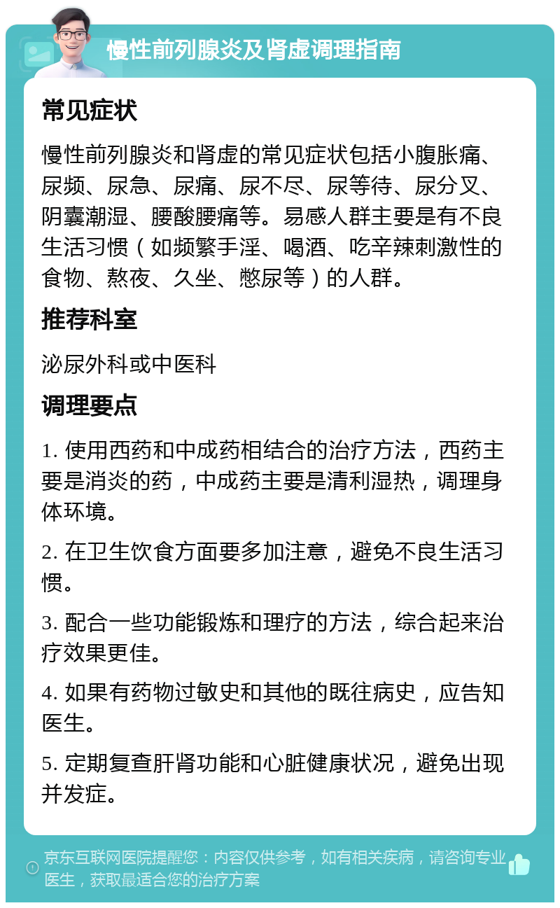 慢性前列腺炎及肾虚调理指南 常见症状 慢性前列腺炎和肾虚的常见症状包括小腹胀痛、尿频、尿急、尿痛、尿不尽、尿等待、尿分叉、阴囊潮湿、腰酸腰痛等。易感人群主要是有不良生活习惯（如频繁手淫、喝酒、吃辛辣刺激性的食物、熬夜、久坐、憋尿等）的人群。 推荐科室 泌尿外科或中医科 调理要点 1. 使用西药和中成药相结合的治疗方法，西药主要是消炎的药，中成药主要是清利湿热，调理身体环境。 2. 在卫生饮食方面要多加注意，避免不良生活习惯。 3. 配合一些功能锻炼和理疗的方法，综合起来治疗效果更佳。 4. 如果有药物过敏史和其他的既往病史，应告知医生。 5. 定期复查肝肾功能和心脏健康状况，避免出现并发症。