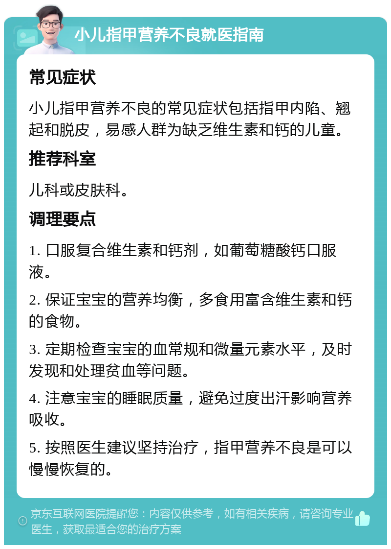 小儿指甲营养不良就医指南 常见症状 小儿指甲营养不良的常见症状包括指甲内陷、翘起和脱皮，易感人群为缺乏维生素和钙的儿童。 推荐科室 儿科或皮肤科。 调理要点 1. 口服复合维生素和钙剂，如葡萄糖酸钙口服液。 2. 保证宝宝的营养均衡，多食用富含维生素和钙的食物。 3. 定期检查宝宝的血常规和微量元素水平，及时发现和处理贫血等问题。 4. 注意宝宝的睡眠质量，避免过度出汗影响营养吸收。 5. 按照医生建议坚持治疗，指甲营养不良是可以慢慢恢复的。