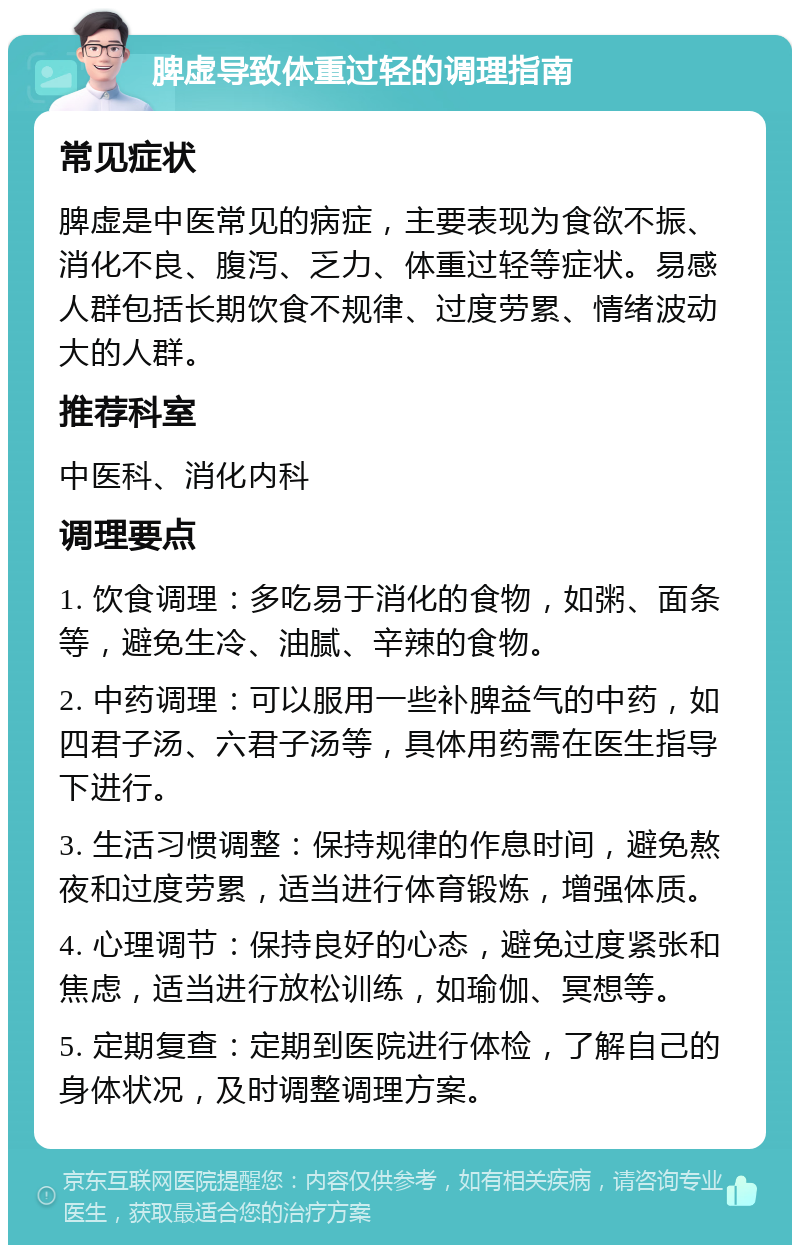 脾虚导致体重过轻的调理指南 常见症状 脾虚是中医常见的病症，主要表现为食欲不振、消化不良、腹泻、乏力、体重过轻等症状。易感人群包括长期饮食不规律、过度劳累、情绪波动大的人群。 推荐科室 中医科、消化内科 调理要点 1. 饮食调理：多吃易于消化的食物，如粥、面条等，避免生冷、油腻、辛辣的食物。 2. 中药调理：可以服用一些补脾益气的中药，如四君子汤、六君子汤等，具体用药需在医生指导下进行。 3. 生活习惯调整：保持规律的作息时间，避免熬夜和过度劳累，适当进行体育锻炼，增强体质。 4. 心理调节：保持良好的心态，避免过度紧张和焦虑，适当进行放松训练，如瑜伽、冥想等。 5. 定期复查：定期到医院进行体检，了解自己的身体状况，及时调整调理方案。