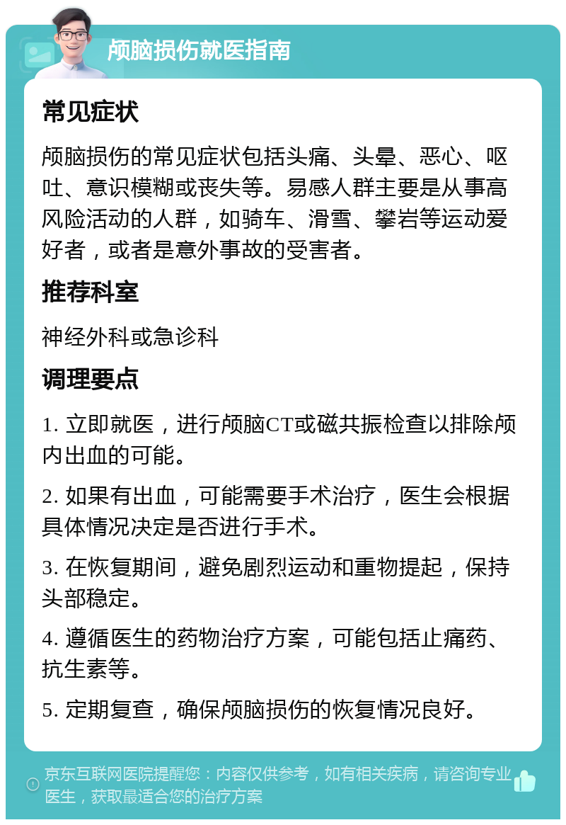 颅脑损伤就医指南 常见症状 颅脑损伤的常见症状包括头痛、头晕、恶心、呕吐、意识模糊或丧失等。易感人群主要是从事高风险活动的人群，如骑车、滑雪、攀岩等运动爱好者，或者是意外事故的受害者。 推荐科室 神经外科或急诊科 调理要点 1. 立即就医，进行颅脑CT或磁共振检查以排除颅内出血的可能。 2. 如果有出血，可能需要手术治疗，医生会根据具体情况决定是否进行手术。 3. 在恢复期间，避免剧烈运动和重物提起，保持头部稳定。 4. 遵循医生的药物治疗方案，可能包括止痛药、抗生素等。 5. 定期复查，确保颅脑损伤的恢复情况良好。