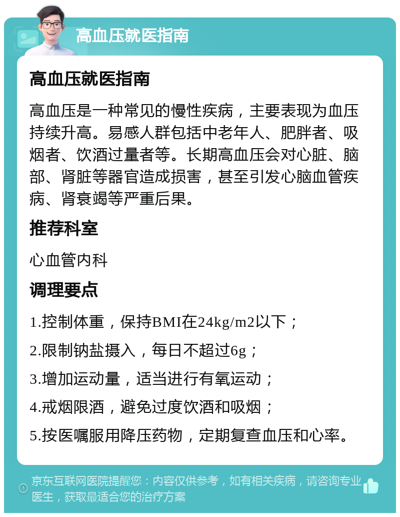 高血压就医指南 高血压就医指南 高血压是一种常见的慢性疾病，主要表现为血压持续升高。易感人群包括中老年人、肥胖者、吸烟者、饮酒过量者等。长期高血压会对心脏、脑部、肾脏等器官造成损害，甚至引发心脑血管疾病、肾衰竭等严重后果。 推荐科室 心血管内科 调理要点 1.控制体重，保持BMI在24kg/m2以下； 2.限制钠盐摄入，每日不超过6g； 3.增加运动量，适当进行有氧运动； 4.戒烟限酒，避免过度饮酒和吸烟； 5.按医嘱服用降压药物，定期复查血压和心率。