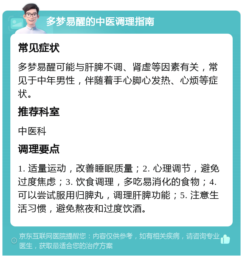 多梦易醒的中医调理指南 常见症状 多梦易醒可能与肝脾不调、肾虚等因素有关，常见于中年男性，伴随着手心脚心发热、心烦等症状。 推荐科室 中医科 调理要点 1. 适量运动，改善睡眠质量；2. 心理调节，避免过度焦虑；3. 饮食调理，多吃易消化的食物；4. 可以尝试服用归脾丸，调理肝脾功能；5. 注意生活习惯，避免熬夜和过度饮酒。