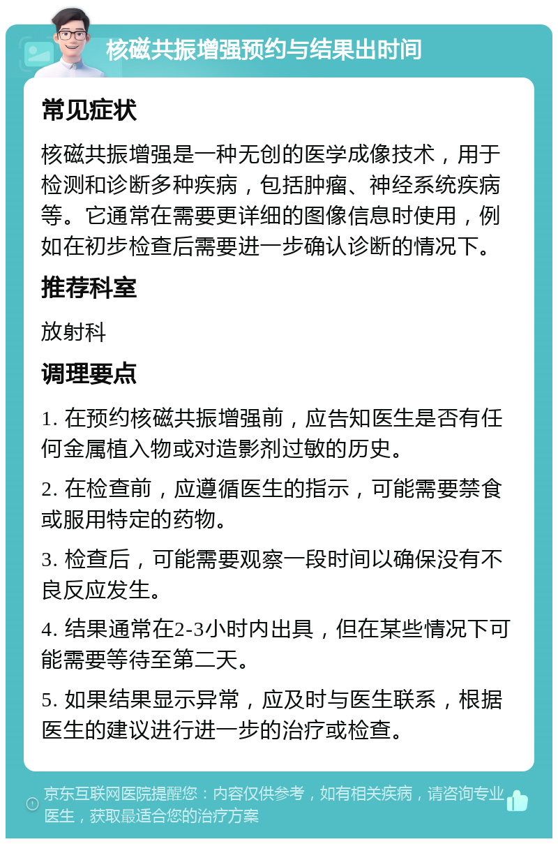 核磁共振增强预约与结果出时间 常见症状 核磁共振增强是一种无创的医学成像技术，用于检测和诊断多种疾病，包括肿瘤、神经系统疾病等。它通常在需要更详细的图像信息时使用，例如在初步检查后需要进一步确认诊断的情况下。 推荐科室 放射科 调理要点 1. 在预约核磁共振增强前，应告知医生是否有任何金属植入物或对造影剂过敏的历史。 2. 在检查前，应遵循医生的指示，可能需要禁食或服用特定的药物。 3. 检查后，可能需要观察一段时间以确保没有不良反应发生。 4. 结果通常在2-3小时内出具，但在某些情况下可能需要等待至第二天。 5. 如果结果显示异常，应及时与医生联系，根据医生的建议进行进一步的治疗或检查。