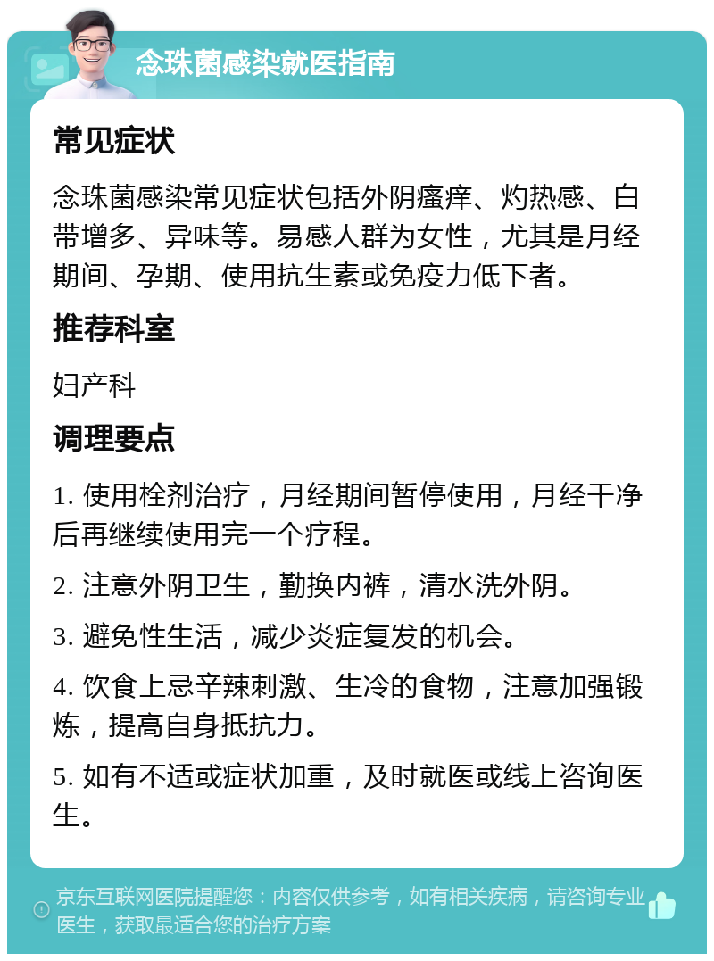 念珠菌感染就医指南 常见症状 念珠菌感染常见症状包括外阴瘙痒、灼热感、白带增多、异味等。易感人群为女性，尤其是月经期间、孕期、使用抗生素或免疫力低下者。 推荐科室 妇产科 调理要点 1. 使用栓剂治疗，月经期间暂停使用，月经干净后再继续使用完一个疗程。 2. 注意外阴卫生，勤换内裤，清水洗外阴。 3. 避免性生活，减少炎症复发的机会。 4. 饮食上忌辛辣刺激、生冷的食物，注意加强锻炼，提高自身抵抗力。 5. 如有不适或症状加重，及时就医或线上咨询医生。