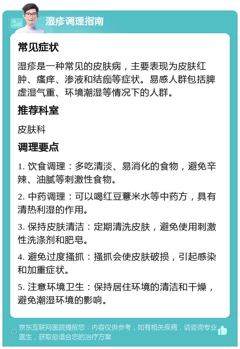 湿疹调理指南 常见症状 湿疹是一种常见的皮肤病，主要表现为皮肤红肿、瘙痒、渗液和结痂等症状。易感人群包括脾虚湿气重、环境潮湿等情况下的人群。 推荐科室 皮肤科 调理要点 1. 饮食调理：多吃清淡、易消化的食物，避免辛辣、油腻等刺激性食物。 2. 中药调理：可以喝红豆薏米水等中药方，具有清热利湿的作用。 3. 保持皮肤清洁：定期清洗皮肤，避免使用刺激性洗涤剂和肥皂。 4. 避免过度搔抓：搔抓会使皮肤破损，引起感染和加重症状。 5. 注意环境卫生：保持居住环境的清洁和干燥，避免潮湿环境的影响。