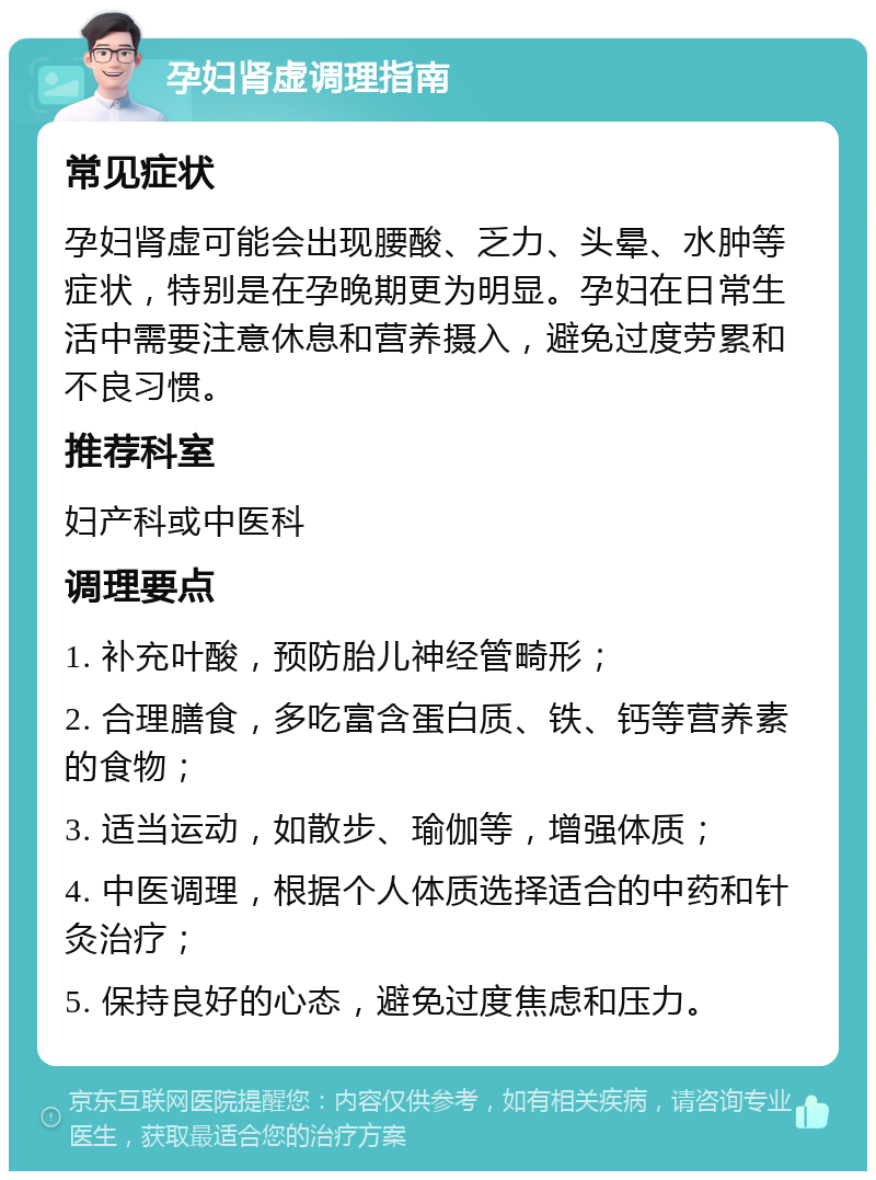 孕妇肾虚调理指南 常见症状 孕妇肾虚可能会出现腰酸、乏力、头晕、水肿等症状，特别是在孕晚期更为明显。孕妇在日常生活中需要注意休息和营养摄入，避免过度劳累和不良习惯。 推荐科室 妇产科或中医科 调理要点 1. 补充叶酸，预防胎儿神经管畸形； 2. 合理膳食，多吃富含蛋白质、铁、钙等营养素的食物； 3. 适当运动，如散步、瑜伽等，增强体质； 4. 中医调理，根据个人体质选择适合的中药和针灸治疗； 5. 保持良好的心态，避免过度焦虑和压力。