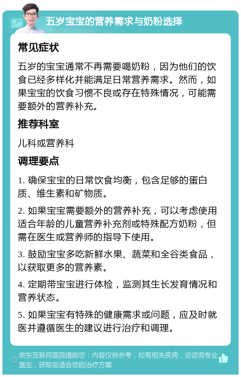 五岁宝宝的营养需求与奶粉选择 常见症状 五岁的宝宝通常不再需要喝奶粉，因为他们的饮食已经多样化并能满足日常营养需求。然而，如果宝宝的饮食习惯不良或存在特殊情况，可能需要额外的营养补充。 推荐科室 儿科或营养科 调理要点 1. 确保宝宝的日常饮食均衡，包含足够的蛋白质、维生素和矿物质。 2. 如果宝宝需要额外的营养补充，可以考虑使用适合年龄的儿童营养补充剂或特殊配方奶粉，但需在医生或营养师的指导下使用。 3. 鼓励宝宝多吃新鲜水果、蔬菜和全谷类食品，以获取更多的营养素。 4. 定期带宝宝进行体检，监测其生长发育情况和营养状态。 5. 如果宝宝有特殊的健康需求或问题，应及时就医并遵循医生的建议进行治疗和调理。