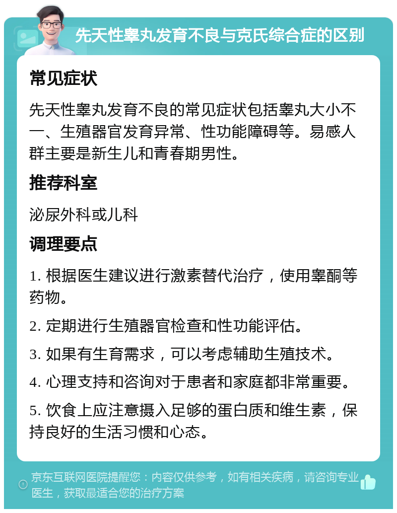 先天性睾丸发育不良与克氏综合症的区别 常见症状 先天性睾丸发育不良的常见症状包括睾丸大小不一、生殖器官发育异常、性功能障碍等。易感人群主要是新生儿和青春期男性。 推荐科室 泌尿外科或儿科 调理要点 1. 根据医生建议进行激素替代治疗，使用睾酮等药物。 2. 定期进行生殖器官检查和性功能评估。 3. 如果有生育需求，可以考虑辅助生殖技术。 4. 心理支持和咨询对于患者和家庭都非常重要。 5. 饮食上应注意摄入足够的蛋白质和维生素，保持良好的生活习惯和心态。