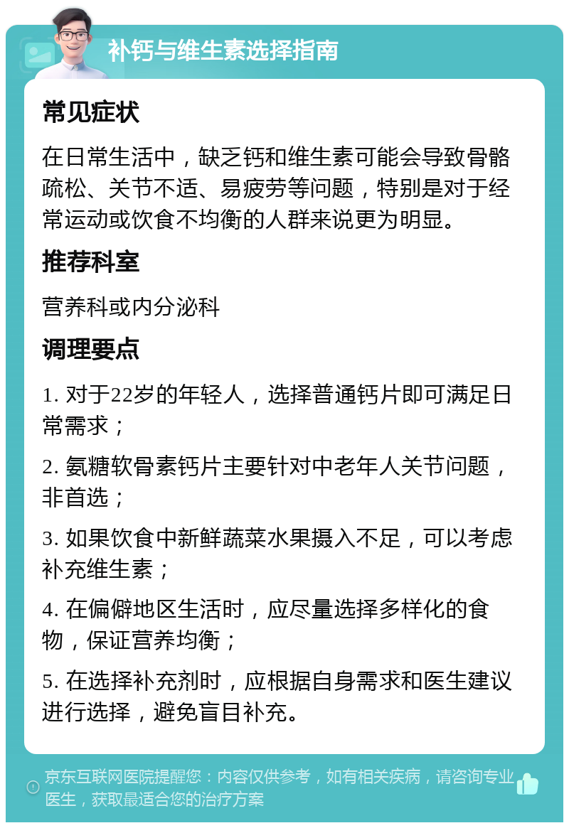 补钙与维生素选择指南 常见症状 在日常生活中，缺乏钙和维生素可能会导致骨骼疏松、关节不适、易疲劳等问题，特别是对于经常运动或饮食不均衡的人群来说更为明显。 推荐科室 营养科或内分泌科 调理要点 1. 对于22岁的年轻人，选择普通钙片即可满足日常需求； 2. 氨糖软骨素钙片主要针对中老年人关节问题，非首选； 3. 如果饮食中新鲜蔬菜水果摄入不足，可以考虑补充维生素； 4. 在偏僻地区生活时，应尽量选择多样化的食物，保证营养均衡； 5. 在选择补充剂时，应根据自身需求和医生建议进行选择，避免盲目补充。