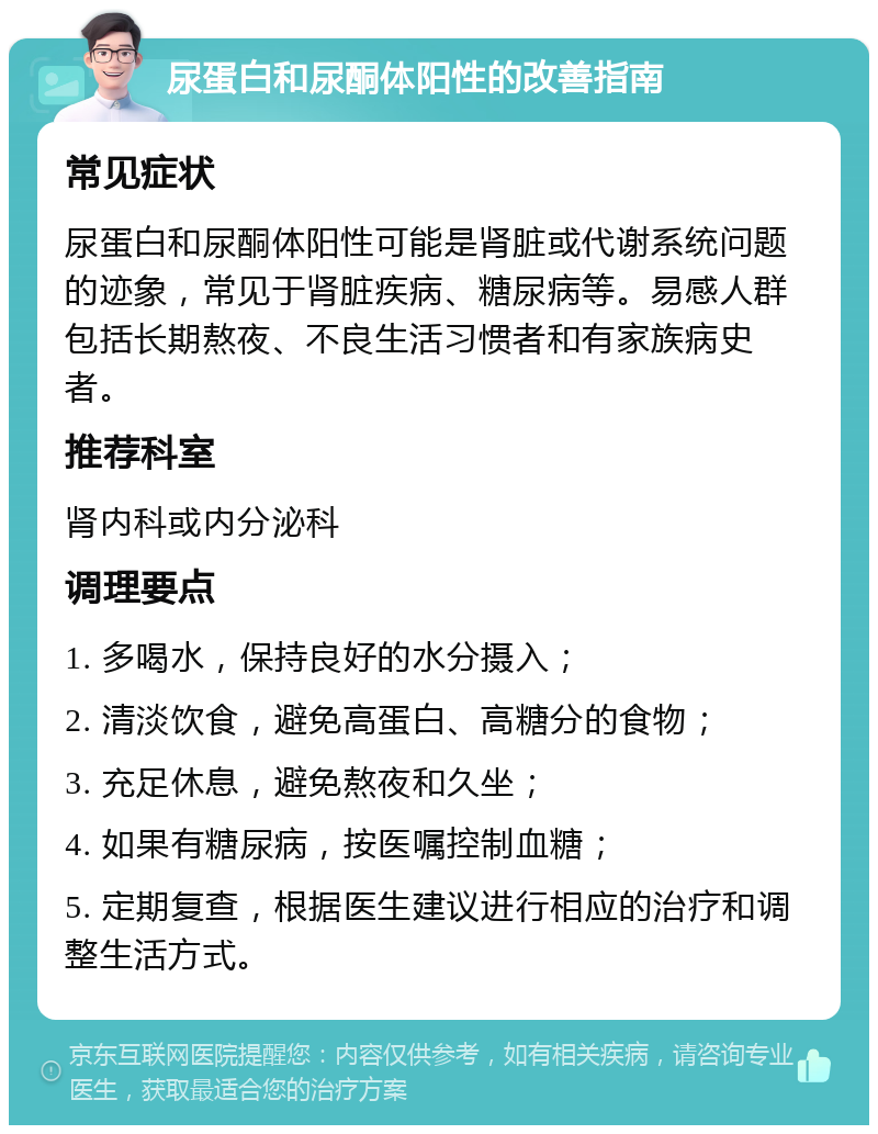 尿蛋白和尿酮体阳性的改善指南 常见症状 尿蛋白和尿酮体阳性可能是肾脏或代谢系统问题的迹象，常见于肾脏疾病、糖尿病等。易感人群包括长期熬夜、不良生活习惯者和有家族病史者。 推荐科室 肾内科或内分泌科 调理要点 1. 多喝水，保持良好的水分摄入； 2. 清淡饮食，避免高蛋白、高糖分的食物； 3. 充足休息，避免熬夜和久坐； 4. 如果有糖尿病，按医嘱控制血糖； 5. 定期复查，根据医生建议进行相应的治疗和调整生活方式。