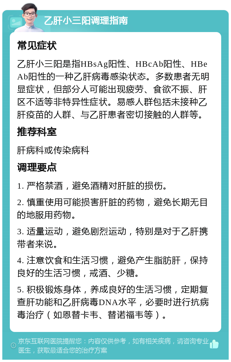 乙肝小三阳调理指南 常见症状 乙肝小三阳是指HBsAg阳性、HBcAb阳性、HBeAb阳性的一种乙肝病毒感染状态。多数患者无明显症状，但部分人可能出现疲劳、食欲不振、肝区不适等非特异性症状。易感人群包括未接种乙肝疫苗的人群、与乙肝患者密切接触的人群等。 推荐科室 肝病科或传染病科 调理要点 1. 严格禁酒，避免酒精对肝脏的损伤。 2. 慎重使用可能损害肝脏的药物，避免长期无目的地服用药物。 3. 适量运动，避免剧烈运动，特别是对于乙肝携带者来说。 4. 注意饮食和生活习惯，避免产生脂肪肝，保持良好的生活习惯，戒酒、少糖。 5. 积极锻炼身体，养成良好的生活习惯，定期复查肝功能和乙肝病毒DNA水平，必要时进行抗病毒治疗（如恩替卡韦、替诺福韦等）。