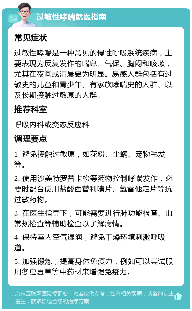 过敏性哮喘就医指南 常见症状 过敏性哮喘是一种常见的慢性呼吸系统疾病，主要表现为反复发作的喘息、气促、胸闷和咳嗽，尤其在夜间或清晨更为明显。易感人群包括有过敏史的儿童和青少年、有家族哮喘史的人群、以及长期接触过敏原的人群。 推荐科室 呼吸内科或变态反应科 调理要点 1. 避免接触过敏原，如花粉、尘螨、宠物毛发等。 2. 使用沙美特罗替卡松等药物控制哮喘发作，必要时配合使用盐酸西替利嗪片、氯雷他定片等抗过敏药物。 3. 在医生指导下，可能需要进行肺功能检查、血常规检查等辅助检查以了解病情。 4. 保持室内空气湿润，避免干燥环境刺激呼吸道。 5. 加强锻炼，提高身体免疫力，例如可以尝试服用冬虫夏草等中药材来增强免疫力。