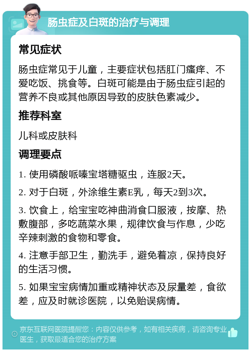 肠虫症及白斑的治疗与调理 常见症状 肠虫症常见于儿童，主要症状包括肛门瘙痒、不爱吃饭、挑食等。白斑可能是由于肠虫症引起的营养不良或其他原因导致的皮肤色素减少。 推荐科室 儿科或皮肤科 调理要点 1. 使用磷酸哌嗪宝塔糖驱虫，连服2天。 2. 对于白斑，外涂维生素E乳，每天2到3次。 3. 饮食上，给宝宝吃神曲消食口服液，按摩、热敷腹部，多吃蔬菜水果，规律饮食与作息，少吃辛辣刺激的食物和零食。 4. 注意手部卫生，勤洗手，避免着凉，保持良好的生活习惯。 5. 如果宝宝病情加重或精神状态及尿量差，食欲差，应及时就诊医院，以免贻误病情。